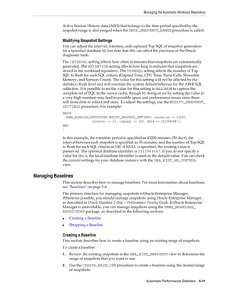 Managing the Automatic Workload Repository

Active Session History data (ASH) that belongs to the time period specified by the
snapshot range is also purged when the DROP_SNAPSHOT_RANGE procedure is called.

Modifying Snapshot Settings
You can adjust the interval, retention, and captured Top SQL of snapshot generation
for a specified database Id, but note that this can affect the precision of the Oracle
diagnostic tools.
The INTERVAL setting affects how often in minutes that snapshots are automatically
generated. The RETENTION setting affects how long in minutes that snapshots are
stored in the workload repository. The TOPNSQL setting affects the number of Top
SQL to flush for each SQL criteria (Elapsed Time, CPU Time, Parse Calls, Shareable
Memory, and Version Count). The value for this setting will not be affected by the
statistics/flush level and will override the system default behavior for the AWR SQL
collection. It is possible to set the value for this setting to MAXIMUM to capture the
complete set of SQL in the cursor cache, though by doing so (or by setting the value to
a very high number) may lead to possible space and performance issues since there
will more data to collect and store. To adjust the settings, use the MODIFY_SNAPSHOT_
SETTINGS procedure. For example:
BEGIN
DBMS_WORKLOAD_REPOSITORY.MODIFY_SNAPSHOT_SETTINGS( retention => 43200,
interval => 30, topnsql => 100, dbid => 3310949047);
END;
/

In this example, the retention period is specified as 43200 minutes (30 days), the
interval between each snapshot is specified as 30 minutes, and the number of Top SQL
to flush for each SQL criteria as 100. If NULL is specified, the existing value is
preserved. The optional database identifier is 3310949047. If you do not specify a
value for dbid, the local database identifier is used as the default value. You can check
the current settings for your database instance with the DBA_HIST_WR_CONTROL
view.

Managing Baselines
This section describes how to manage baselines. For more information about baselines,
see "Baselines" on page 5-8.
The primary interface for managing snapshots is Oracle Enterprise Manager.
Whenever possible, you should manage snapshots using Oracle Enterprise Manager,
as described in Oracle Database 2 Day + Performance Tuning Guide. If Oracle Enterprise
Manager is unavailable, you can manage snapshots using the DBMS_WORKLOAD_
REPOSITORY package, as described in the following sections:
■

Creating a Baseline

■

Dropping a Baseline

Creating a Baseline
This section describes how to create a baseline using an existing range of snapshots.
To create a baseline:
1.

Review the existing snapshots in the DBA_HIST_SNAPSHOT view to determine the
range of snapshots that you want to use.

2.

Use the CREATE_BASELINE procedure to create a baseline using the desired range
of snapshots:
Automatic Performance Statistics

5-11

 