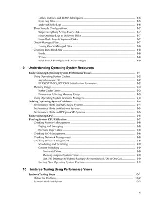 Tables, Indexes, and TEMP Tablespaces .................................................................................
Redo Log Files .............................................................................................................................
Archived Redo Logs ...................................................................................................................
Three Sample Configurations...........................................................................................................
Stripe Everything Across Every Disk.......................................................................................
Move Archive Logs to Different Disks ....................................................................................
Move Redo Logs to Separate Disks ..........................................................................................
Oracle-Managed Files ........................................................................................................................
Tuning Oracle-Managed Files...................................................................................................
Choosing Data Block Size .................................................................................................................
Reads.............................................................................................................................................
Writes............................................................................................................................................
Block Size Advantages and Disadvantages ............................................................................

9

Understanding Operating System Resources
Understanding Operating System Performance Issues....................................................................
Using Operating System Caches......................................................................................................
Asynchronous I/O......................................................................................................................
FILESYSTEMIO_OPTIONS Initialization Parameter ............................................................
Memory Usage....................................................................................................................................
Buffer Cache Limits ....................................................................................................................
Parameters Affecting Memory Usage......................................................................................
Using Operating System Resource Managers................................................................................
Solving Operating System Problems ...................................................................................................
Performance Hints on UNIX-Based Systems .................................................................................
Performance Hints on Windows Systems ......................................................................................
Performance Hints on HP OpenVMS Systems ..............................................................................
Understanding CPU.................................................................................................................................
Finding System CPU Utilization ...........................................................................................................
Checking Memory Management .....................................................................................................
Paging and Swapping ...............................................................................................................
Oversize Page Tables .................................................................................................................
Checking I/O Management..............................................................................................................
Checking Network Management.....................................................................................................
Checking Process Management .......................................................................................................
Scheduling and Switching ........................................................................................................
Context Switching ......................................................................................................................
Post-wait Driver ...................................................................................................................
Memory-mapped System Timer........................................................................................
List I/O Interfaces to Submit Multiple Asynchronous I/Os in One Call....................
Starting New Operating System Processes .............................................................................

10

8-5
8-5
8-6
8-7
8-7
8-7
8-7
8-7
8-8
8-8
8-8
8-8
8-9

9-1
9-2
9-2
9-2
9-3
9-3
9-3
9-3
9-4
9-4
9-5
9-5
9-5
9-7
9-8
9-8
9-8
9-8
9-8
9-8
9-9
9-9
9-9
9-9
9-9
9-9

Instance Tuning Using Performance Views
Instance Tuning Steps .......................................................................................................................... 10-1
Define the Problem ......................................................................................................................... 10-2
Examine the Host System .............................................................................................................. 10-2

ix

 