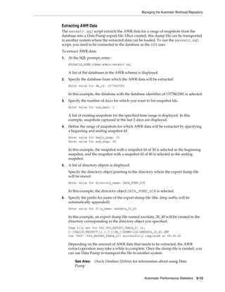 Managing the Automatic Workload Repository

Extracting AWR Data
The awrextr.sql script extracts the AWR data for a range of snapshots from the
database into a Data Pump export file. Once created, this dump file can be transported
to another system where the extracted data can be loaded. To run the awrextr.sql
script, you need to be connected to the database as the SYS user.
To extract AWR data:
1.

At the SQL prompt, enter:
@$ORACLE_HOME/rdbms/admin/awrextr.sql

A list of the databases in the AWR schema is displayed.
2.

Specify the database from which the AWR data will be extracted:
Enter value for db_id: 1377863381

In this example, the database with the database identifier of 1377863381 is selected.
3.

Specify the number of days for which you want to list snapshot Ids.
Enter value for num_days: 2

A list of existing snapshots for the specified time range is displayed. In this
example, snapshots captured in the last 2 days are displayed.
4.

Define the range of snapshots for which AWR data will be extracted by specifying
a beginning and ending snapshot Id:
Enter value for begin_snap: 30
Enter value for end_snap: 40

In this example, the snapshot with a snapshot Id of 30 is selected as the beginning
snapshot, and the snapshot with a snapshot Id of 40 is selected as the ending
snapshot.
5.

A list of directory objects is displayed.
Specify the directory object pointing to the directory where the export dump file
will be stored:
Enter value for directory_name: DATA_PUMP_DIR

In this example, the directory object DATA_PUMP_DIR is selected.
6.

Specify the prefix for name of the export dump file (the .dmp suffix will be
automatically appended):
Enter value for file_name: awrdata_30_40

In this example, an export dump file named awrdata_30_40 will be created in the
directory corresponding to the directory object you specified:
Dump file set for SYS.SYS_EXPORT_TABLE_01 is:
C:ORACLEPRODUCT11.1.0.5DB_1RDBMSLOGAWRDATA_30_40.DMP
Job "SYS"."SYS_EXPORT_TABLE_01" successfully completed at 08:58:20

Depending on the amount of AWR data that needs to be extracted, the AWR
extract operation may take a while to complete. Once the dump file is created, you
can use Data Pump to transport the file to another system.
See Also:

Pump

Oracle Database Utilities for information about using Data

Automatic Performance Statistics

5-13

 