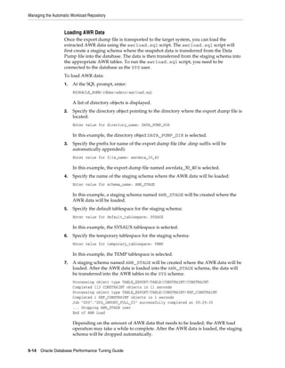 Managing the Automatic Workload Repository

Loading AWR Data
Once the export dump file is transported to the target system, you can load the
extracted AWR data using the awrload.sql script. The awrload.sql script will
first create a staging schema where the snapshot data is transferred from the Data
Pump file into the database. The data is then transferred from the staging schema into
the appropriate AWR tables. To run the awrload.sql script, you need to be
connected to the database as the SYS user.
To load AWR data:
1.

At the SQL prompt, enter:
@$ORACLE_HOME/rdbms/admin/awrload.sql

A list of directory objects is displayed.
2.

Specify the directory object pointing to the directory where the export dump file is
located:
Enter value for directory_name: DATA_PUMP_DIR

In this example, the directory object DATA_PUMP_DIR is selected.
3.

Specify the prefix for name of the export dump file (the .dmp suffix will be
automatically appended):
Enter value for file_name: awrdata_30_40

In this example, the export dump file named awrdata_30_40 is selected.
4.

Specify the name of the staging schema where the AWR data will be loaded:
Enter value for schema_name: AWR_STAGE

In this example, a staging schema named AWR_STAGE will be created where the
AWR data will be loaded.
5.

Specify the default tablespace for the staging schema:
Enter value for default_tablespace: SYSAUX

In this example, the SYSAUX tablespace is selected.
6.

Specify the temporary tablespace for the staging schema:
Enter value for temporary_tablespace: TEMP

In this example, the TEMP tablespace is selected.
7.

A staging schema named AWR_STAGE will be created where the AWR data will be
loaded. After the AWR data is loaded into the AWR_STAGE schema, the data will
be transferred into the AWR tables in the SYS schema:
Processing object type TABLE_EXPORT/TABLE/CONSTRAINT/CONSTRAINT
Completed 113 CONSTRAINT objects in 11 seconds
Processing object type TABLE_EXPORT/TABLE/CONSTRAINT/REF_CONSTRAINT
Completed 1 REF_CONSTRAINT objects in 1 seconds
Job "SYS"."SYS_IMPORT_FULL_03" successfully completed at 09:29:30
... Dropping AWR_STAGE user
End of AWR Load

Depending on the amount of AWR data that needs to be loaded, the AWR load
operation may take a while to complete. After the AWR data is loaded, the staging
schema will be dropped automatically.
5-14 Oracle Database Performance Tuning Guide

 