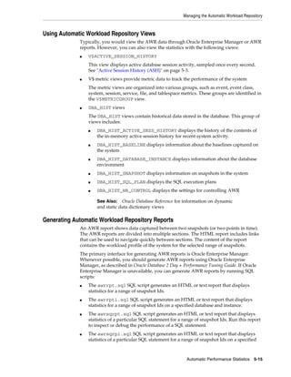 Managing the Automatic Workload Repository

Using Automatic Workload Repository Views
Typically, you would view the AWR data through Oracle Enterprise Manager or AWR
reports. However, you can also view the statistics with the following views:
■

V$ACTIVE_SESSION_HISTORY
This view displays active database session activity, sampled once every second.
See "Active Session History (ASH)" on page 5-3.

■

V$ metric views provide metric data to track the performance of the system
The metric views are organized into various groups, such as event, event class,
system, session, service, file, and tablespace metrics. These groups are identified in
the V$METRICGROUP view.

■

DBA_HIST views
The DBA_HIST views contain historical data stored in the database. This group of
views includes:
■

■

■

DBA_HIST_ACTIVE_SESS_HISTORY displays the history of the contents of
the in-memory active session history for recent system activity.
DBA_HIST_BASELINE displays information about the baselines captured on
the system
DBA_HIST_DATABASE_INSTANCE displays information about the database
environment

■

DBA_HIST_SNAPSHOT displays information on snapshots in the system

■

DBA_HIST_SQL_PLAN displays the SQL execution plans

■

DBA_HIST_WR_CONTROL displays the settings for controlling AWR
Oracle Database Reference for information on dynamic
and static data dictionary views

See Also:

Generating Automatic Workload Repository Reports
An AWR report shows data captured between two snapshots (or two points in time).
The AWR reports are divided into multiple sections. The HTML report includes links
that can be used to navigate quickly between sections. The content of the report
contains the workload profile of the system for the selected range of snapshots.
The primary interface for generating AWR reports is Oracle Enterprise Manager.
Whenever possible, you should generate AWR reports using Oracle Enterprise
Manager, as described in Oracle Database 2 Day + Performance Tuning Guide. If Oracle
Enterprise Manager is unavailable, you can generate AWR reports by running SQL
scripts:
■

■

■

■

The awrrpt.sql SQL script generates an HTML or text report that displays
statistics for a range of snapshot Ids.
The awrrpti.sql SQL script generates an HTML or text report that displays
statistics for a range of snapshot Ids on a specified database and instance.
The awrsqrpt.sql SQL script generates an HTML or text report that displays
statistics of a particular SQL statement for a range of snapshot Ids. Run this report
to inspect or debug the performance of a SQL statement.
The awrsqrpi.sql SQL script generates an HTML or text report that displays
statistics of a particular SQL statement for a range of snapshot Ids on a specified

Automatic Performance Statistics

5-15

 