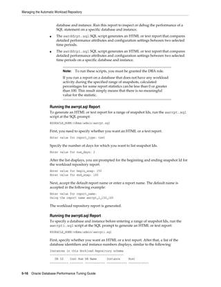 Managing the Automatic Workload Repository

database and instance. Run this report to inspect or debug the performance of a
SQL statement on a specific database and instance.
■

■

The awrddrpt.sql SQL script generates an HTML or text report that compares
detailed performance attributes and configuration settings between two selected
time periods.
The awrddrpi.sql SQL script generates an HTML or text report that compares
detailed performance attributes and configuration settings between two selected
time periods on a specific database and instance.
Note:

To run these scripts, you must be granted the DBA role.

If you run a report on a database that does not have any workload
activity during the specified range of snapshots, calculated
percentages for some report statistics can be less than 0 or greater
than 100. This result simply means that there is no meaningful
value for the statistic.

Running the awrrpt.sql Report
To generate an HTML or text report for a range of snapshot Ids, run the awrrpt.sql
script at the SQL prompt:
@$ORACLE_HOME/rdbms/admin/awrrpt.sql

First, you need to specify whether you want an HTML or a text report.
Enter value for report_type: text

Specify the number of days for which you want to list snapshot Ids.
Enter value for num_days: 2

After the list displays, you are prompted for the beginning and ending snapshot Id for
the workload repository report.
Enter value for begin_snap: 150
Enter value for end_snap: 160

Next, accept the default report name or enter a report name. The default name is
accepted in the following example:
Enter value for report_name:
Using the report name awrrpt_1_150_160

The workload repository report is generated.

Running the awrrpti.sql Report
To specify a database and instance before entering a range of snapshot Ids, run the
awrrpti.sql script at the SQL prompt to generate an HTML or text report:
@$ORACLE_HOME/rdbms/admin/awrrpti.sql

First, specify whether you want an HTML or a text report. After that, a list of the
database identifiers and instance numbers displays, similar to the following:
Instances in this Workload Repository schema
~~~~~~~~~~~~~~~~~~~~~~~~~~~~~~~~~~~~~~~~~~~~
DB Id
Inst Num DB Name
Instance
Host
----------- -------- ------------ ------------ -----------5-16 Oracle Database Performance Tuning Guide

 