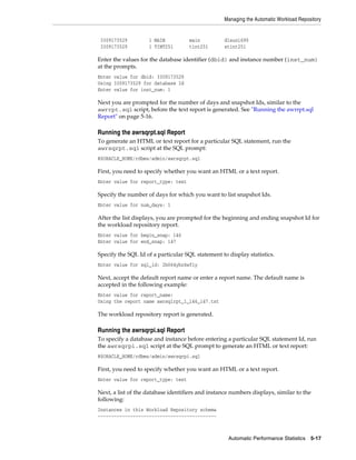 Managing the Automatic Workload Repository

3309173529
3309173529

1 MAIN
1 TINT251

main
tint251

dlsun1690
stint251

Enter the values for the database identifier (dbid) and instance number (inst_num)
at the prompts.
Enter value for dbid: 3309173529
Using 3309173529 for database Id
Enter value for inst_num: 1

Next you are prompted for the number of days and snapshot Ids, similar to the
awrrpt.sql script, before the text report is generated. See "Running the awrrpt.sql
Report" on page 5-16.

Running the awrsqrpt.sql Report
To generate an HTML or text report for a particular SQL statement, run the
awrsqrpt.sql script at the SQL prompt:
@$ORACLE_HOME/rdbms/admin/awrsqrpt.sql

First, you need to specify whether you want an HTML or a text report.
Enter value for report_type: text

Specify the number of days for which you want to list snapshot Ids.
Enter value for num_days: 1

After the list displays, you are prompted for the beginning and ending snapshot Id for
the workload repository report.
Enter value for begin_snap: 146
Enter value for end_snap: 147

Specify the SQL Id of a particular SQL statement to display statistics.
Enter value for sql_id: 2b064ybzkwf1y

Next, accept the default report name or enter a report name. The default name is
accepted in the following example:
Enter value for report_name:
Using the report name awrsqlrpt_1_146_147.txt

The workload repository report is generated.

Running the awrsqrpi.sql Report
To specify a database and instance before entering a particular SQL statement Id, run
the awrsqrpi.sql script at the SQL prompt to generate an HTML or text report:
@$ORACLE_HOME/rdbms/admin/awrsqrpi.sql

First, you need to specify whether you want an HTML or a text report.
Enter value for report_type: text

Next, a list of the database identifiers and instance numbers displays, similar to the
following:
Instances in this Workload Repository schema
~~~~~~~~~~~~~~~~~~~~~~~~~~~~~~~~~~~~~~~~~~~~

Automatic Performance Statistics

5-17

 