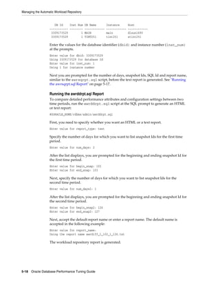 Managing the Automatic Workload Repository

DB Id
Inst Num
----------- -------3309173529
1
3309173529
1

DB Name
-----------MAIN
TINT251

Instance
-----------main
tint251

Host
-----------dlsun1690
stint251

Enter the values for the database identifier (dbid) and instance number (inst_num)
at the prompts.
Enter
Using
Enter
Using

value for dbid: 3309173529
3309173529 for database Id
value for inst_num: 1
1 for instance number

Next you are prompted for the number of days, snapshot Ids, SQL Id and report name,
similar to the awrsqrpt.sql script, before the text report is generated. See "Running
the awrsqrpt.sql Report" on page 5-17.

Running the awrddrpt.sql Report
To compare detailed performance attributes and configuration settings between two
time periods, run the awrddrpt.sql script at the SQL prompt to generate an HTML
or text report:
@$ORACLE_HOME/rdbms/admin/awrddrpt.sql

First, you need to specify whether you want an HTML or a text report.
Enter value for report_type: text

Specify the number of days for which you want to list snapshot Ids for the first time
period.
Enter value for num_days: 2

After the list displays, you are prompted for the beginning and ending snapshot Id for
the first time period.
Enter value for begin_snap: 102
Enter value for end_snap: 103

Next, specify the number of days for which you want to list snapshot Ids for the
second time period.
Enter value for num_days2: 1

After the list displays, you are prompted for the beginning and ending snapshot Id for
the second time period.
Enter value for begin_snap2: 126
Enter value for end_snap2: 127

Next, accept the default report name or enter a report name. The default name is
accepted in the following example:
Enter value for report_name:
Using the report name awrdiff_1_102_1_126.txt

The workload repository report is generated.

5-18 Oracle Database Performance Tuning Guide

 