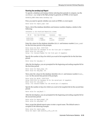 Managing the Automatic Workload Repository

Running the awrddrpi.sql Report
To specify a database and instance before selecting time periods to compare, run the
awrddrpi.sql script at the SQL prompt to generate an HTML or text report:
@$ORACLE_HOME/rdbms/admin/awrddrpi.sql

First, you need to specify whether you want an HTML or a text report.
Enter value for report_type: text

Next, a list of the database identifiers and instance numbers displays, similar to the
following:
Instances in this Workload Repository schema
~~~~~~~~~~~~~~~~~~~~~~~~~~~~~~~~~~~~~~~~~~~~
DB Id
Inst Num DB Name
Instance
----------- -------- ------------ -----------3309173529
1 MAIN
main
3309173529
1 TINT251
tint251

Host
-----------dlsun1690
stint251

Enter the values for the database identifier (dbid) and instance number (inst_num)
for the first time period at the prompts.
Enter
Using
Enter
Using

value for dbid: 3309173529
3309173529 for Database Id for the first pair of snapshots
value for inst_num: 1
1 for Instance Number for the first pair of snapshots

Specify the number of days for which you want to list snapshot Ids for the first time
period.
Enter value for num_days: 2

After the list displays, you are prompted for the beginning and ending snapshot Id for
the first time period.
Enter value for begin_snap: 102
Enter value for end_snap: 103

Next, enter the values for the database identifier (dbid) and instance number (inst_
num) for the second time period at the prompts.
Enter
Using
Enter
Using

value for dbid2: 3309173529
3309173529 for Database Id for the second pair of snapshots
value for inst_num2: 1
1 for Instance Number for the second pair of snapshots

Specify the number of days for which you want to list snapshot Ids for the second time
period.
Enter value for num_days2: 1

After the list displays, you are prompted for the beginning and ending snapshot Id for
the second time period.
Enter value for begin_snap2: 126
Enter value for end_snap2: 127

Next, accept the default report name or enter a report name. The default name is
accepted in the following example:
Enter value for report_name:
Using the report name awrdiff_1_102_1_126.txt
Automatic Performance Statistics

5-19

 