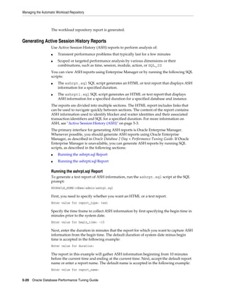 Managing the Automatic Workload Repository

The workload repository report is generated.

Generating Active Session History Reports
Use Active Session History (ASH) reports to perform analysis of:
■
■

Transient performance problems that typically last for a few minutes
Scoped or targeted performance analysis by various dimensions or their
combinations, such as time, session, module, action, or SQL_ID

You can view ASH reports using Enterprise Manager or by running the following SQL
scripts:
■

■

The ashrpt.sql SQL script generates an HTML or text report that displays ASH
information for a specified duration.
The ashrpti.sql SQL script generates an HTML or text report that displays
ASH information for a specified duration for a specified database and instance.

The reports are divided into multiple sections. The HTML report includes links that
can be used to navigate quickly between sections. The content of the report contains
ASH information used to identify blocker and waiter identities and their associated
transaction identifiers and SQL for a specified duration. For more information on
ASH, see "Active Session History (ASH)" on page 5-3.
The primary interface for generating ASH reports is Oracle Enterprise Manager.
Whenever possible, you should generate ASH reports using Oracle Enterprise
Manager, as described in Oracle Database 2 Day + Performance Tuning Guide. If Oracle
Enterprise Manager is unavailable, you can generate ASH reports by running SQL
scripts, as described in the following sections:
■

Running the ashrpt.sql Report

■

Running the ashrpti.sql Report

Running the ashrpt.sql Report
To generate a text report of ASH information, run the ashrpt.sql script at the SQL
prompt:
@$ORACLE_HOME/rdbms/admin/ashrpt.sql

First, you need to specify whether you want an HTML or a text report.
Enter value for report_type: text

Specify the time frame to collect ASH information by first specifying the begin time in
minutes prior to the system date.
Enter value for begin_time: -10

Next, enter the duration in minutes that the report for which you want to capture ASH
information from the begin time. The default duration of system date minus begin
time is accepted in the following example:
Enter value for duration:

The report in this example will gather ASH information beginning from 10 minutes
before the current time and ending at the current time. Next, accept the default report
name or enter a report name. The default name is accepted in the following example:
Enter value for report_name:
5-20 Oracle Database Performance Tuning Guide

 