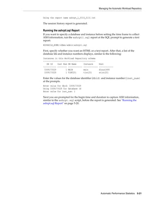 Managing the Automatic Workload Repository

Using the report name ashrpt_1_0310_0131.txt

The session history report is generated.

Running the ashrpti.sql Report
If you want to specify a database and instance before setting the time frame to collect
ASH information, run the ashrpti.sql report at the SQL prompt to generate a text
report:
@$ORACLE_HOME/rdbms/admin/ashrpti.sql

First, specify whether you want an HTML or a text report. After that, a list of the
database Ids and instance numbers displays, similar to the following:
Instances in this Workload Repository schema
~~~~~~~~~~~~~~~~~~~~~~~~~~~~~~~~~~~~~~~~~~~~
DB Id
Inst Num DB Name
Instance
----------- -------- ------------ -----------3309173529
1 MAIN
main
3309173529
1 TINT251
tint251

Host
-----------dlsun1690
stint251

Enter the values for the database identifier (dbid) and instance number (inst_num)
at the prompts.
Enter value for dbid: 3309173529
Using 3309173529 for database id
Enter value for inst_num: 1

Next you are prompted for the begin time and duration to capture ASH information,
similar to the ashrpt.sql script, before the report is generated. See "Running the
ashrpt.sql Report" on page 5-20.

Automatic Performance Statistics

5-21

 