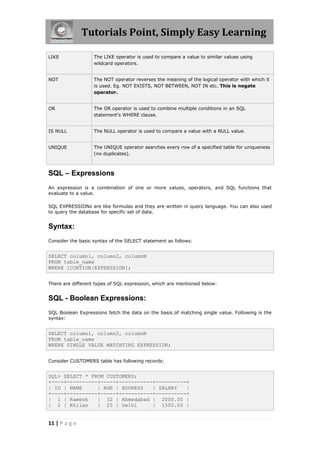 Tutorials Point, Simply Easy Learning

LIKE               The LIKE operator is used to compare a value to similar values using
                   wildcard operators.


NOT                The NOT operator reverses the meaning of the logical operator with which it
                   is used. Eg. NOT EXISTS, NOT BETWEEN, NOT IN etc. This is negate
                   operator.


OR                 The OR operator is used to combine multiple conditions in an SQL
                   statement's WHERE clause.


IS NULL            The NULL operator is used to compare a value with a NULL value.


UNIQUE             The UNIQUE operator searches every row of a specified table for uniqueness
                   (no duplicates).



SQL – Expressions
An expression is a combination of one or more values, operators, and SQL functions that
evaluate to a value.

SQL EXPRESSIONs are like formulas and they are written in query language. You can also used
to query the database for specific set of data.


Syntax:
Consider the basic syntax of the SELECT statement as follows:


SELECT column1, column2, columnN
FROM table_name
WHERE [CONTION|EXPRESSION];


There are different types of SQL expression, which are mentioned below:


SQL - Boolean Expressions:
SQL Boolean Expressions fetch the data on the basis of matching single value. Following is the
syntax:


SELECT column1, column2, columnN
FROM table_name
WHERE SINGLE VALUE MATCHTING EXPRESSION;


Consider CUSTOMERS table has following records:


SQL> SELECT * FROM CUSTOMERS;
+----+----------+-----+-----------+----------+
| ID | NAME     | AGE | ADDRESS   | SALARY   |
+----+----------+-----+-----------+----------+
| 1 | Ramesh    | 32 | Ahmedabad | 2000.00 |
| 2 | Khilan    | 25 | Delhi      | 1500.00 |


11 | P a g e
 
