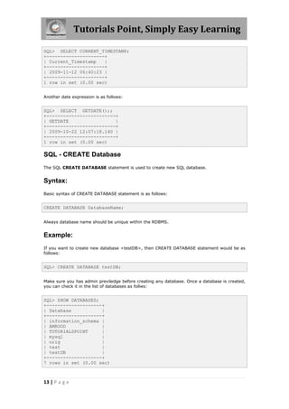 Tutorials Point, Simply Easy Learning

SQL> SELECT CURRENT_TIMESTAMP;
+---------------------+
| Current_Timestamp   |
+---------------------+
| 2009-11-12 06:40:23 |
+---------------------+
1 row in set (0.00 sec)


Another date expression is as follows:


SQL> SELECT GETDATE();;
+-------------------------+
| GETDATE                 |
+-------------------------+
| 2009-10-22 12:07:18.140 |
+-------------------------+
1 row in set (0.00 sec)

SQL - CREATE Database
The SQL CREATE DATABASE statement is used to create new SQL database.


Syntax:
Basic syntax of CREATE DATABASE statement is as follows:


CREATE DATABASE DatabaseName;


Always database name should be unique within the RDBMS.


Example:
If you want to create new database <testDB>, then CREATE DATABASE statement would be as
follows:


SQL> CREATE DATABASE testDB;


Make sure you has admin previledge before creating any database. Once a database is created,
you can check it in the list of databases as follws:


SQL> SHOW DATABASES;
+--------------------+
| Database           |
+--------------------+
| information_schema |
| AMROOD             |
| TUTORIALSPOINT     |
| mysql              |
| orig               |
| test               |
| testDB             |
+--------------------+
7 rows in set (0.00 sec)



13 | P a g e
 