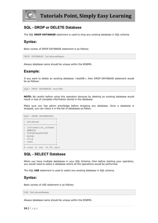 Tutorials Point, Simply Easy Learning

SQL - DROP or DELETE Database
The SQL DROP DATABASE statement is used to drop any existing database in SQL schema.


Syntax:
Basic syntax of DROP DATABASE statement is as follows:


DROP DATABASE DatabaseName;


Always database name should be unique within the RDBMS.


Example:
If you want to delete an existing database <testDB>, then DROP DATABASE statement would
be as follows:


SQL> DROP DATABASE testDB;


NOTE: Be careful before using this operation because by deleting an existing database would
result in loss of complete information stored in the database.

Make sure you has admin previledge before dropping any database. Once a database is
dropped, you can check it in the list of databases as follws:


SQL> SHOW DATABASES;
+--------------------+
| Database           |
+--------------------+
| information_schema |
| AMROOD             |
| TUTORIALSPOINT     |
| mysql              |
| orig               |
| test               |
+--------------------+
6 rows in set (0.00 sec)

SQL - SELECT Database
When you have multiple databases in your SQL Schema, then before starting your operation,
you would need to select a database where all the operations would be performed.

The SQL USE statement is used to select any existing database in SQL schema.


Syntax:
Basic syntax of USE statement is as follows:


USE DatabaseName;


Always database name should be unique within the RDBMS.


14 | P a g e
 