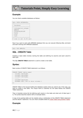 Tutorials Point, Simply Easy Learning

Example:
You can check available databases as follows:


SQL> SHOW DATABASES;
+--------------------+
| Database           |
+--------------------+
| information_schema |
| AMROOD             |
| TUTORIALSPOINT     |
| mysql              |
| orig               |
| test               |
+--------------------+
6 rows in set (0.00 sec)


Now if you want to work with AMROOD database then you can execute following SQL command
and start working with AMROOD database:


SQL> USE AMROOD;

SQL - CREATE Table
Creating a basic table involves naming the table and defining its columns and each column's
data type.

The SQL CREATE TABLE statement is used to create a new table.


Syntax:
Basic syntax of CREATE TABLE statement is as follows:


CREATE TABLE table_name(
   column1 datatype,
   column2 datatype,
   column3 datatype,
   .....
   columnN datatype,
   PRIMARY KEY( one or more columns )
);


CREATE TABLE is the keyword telling the database system what you want to do.in this case, you
want to create a new table. The unique name or identifier for the table follows the CREATE
TABLE statement.

Then in brackets comes the list defining each column in the table and what sort of data type it
is. The syntax becomes clearer with an example below.

A copy of an existing table can be created using a combination of the CREATE TABLE statement
and the SELECT statement. You can check complete detail at Create Table Using another Tables


Example:


15 | P a g e
 