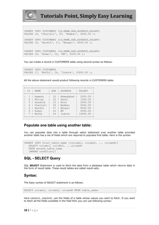 Tutorials Point, Simply Easy Learning

INSERT INTO CUSTOMERS (ID,NAME,AGE,ADDRESS,SALARY)
VALUES (4, 'Chaitali', 25, 'Mumbai', 6500.00 );

INSERT INTO CUSTOMERS (ID,NAME,AGE,ADDRESS,SALARY)
VALUES (5, 'Hardik', 27, 'Bhopal', 8500.00 );


INSERT INTO CUSTOMERS (ID,NAME,AGE,ADDRESS,SALARY)
VALUES (6, 'Komal', 22, 'MP', 4500.00 );


You can create a record in CUSTOMERS table using second syntax as follows:


INSERT INTO CUSTOMERS
VALUES (7, 'Muffy', 24, 'Indore', 10000.00 );


All the above statement would product following records in CUSTOMERS table:


+----+----------+-----+-----------+----------+
| ID | NAME     | AGE | ADDRESS   | SALARY   |
+----+----------+-----+-----------+----------+
| 1 | Ramesh    | 32 | Ahmedabad | 2000.00 |
| 2 | Khilan    | 25 | Delhi      | 1500.00 |
| 3 | kaushik | 23 | Kota         | 2000.00 |
| 4 | Chaitali | 25 | Mumbai      | 6500.00 |
| 5 | Hardik    | 27 | Bhopal     | 8500.00 |
| 6 | Komal     | 22 | MP         | 4500.00 |
| 7 | Muffy     | 24 | Indore     | 10000.00 |
+----+----------+-----+-----------+----------+


Populate one table using another table:
You can populate data into a table through select statement over another table provided
another table has a set of fields which are required to populate first table. Here is the syntax:


INSERT INTO first_table_name [(column1, column2, ... columnN)]
   SELECT column1, column2, ...columnN
   FROM second_table_name
   [WHERE condition];

SQL - SELECT Query
SQL SELECT Statement is used to fetch the data from a database table which returns data in
the form of result table. These result tables are called result-sets.


Syntax:
The basic syntax of SELECT statement is as follows:


SELECT column1, column2, columnN FROM table_name;


Here column1, column2...are the fields of a table whose values you want to fetch. If you want
to fetch all the fields available in the field then you can use following syntax:



18 | P a g e
 