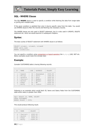 Tutorials Point, Simply Easy Learning

SQL - WHERE Clause
The SQL WHERE clause is used to specify a condition while fetching the data from single table
or joining with multiple table.

If the given condition is satisfied then only it returns specific value from the table. You would
use WHERE clause to filter the records and fetching only necessary records.

The WHERE clause not only used in SELECT statement, but it is also used in UPDATE, DELETE
statement etc. which we would examine in subsequent chapters.


Syntax:
The basic syntax of SELECT statement with WHERE clause is as follows:


SELECT column1, column2, columnN
FROM table_name
WHERE [condition]


You can specify a condition using comparision or logical operators like >, <, =, LIKE, NOT etc.
Below examples would make this concept clear.


Example:
Consider CUSTOMERS table is having following records:


+----+----------+-----+-----------+----------+
| ID | NAME     | AGE | ADDRESS   | SALARY   |
+----+----------+-----+-----------+----------+
| 1 | Ramesh    | 32 | Ahmedabad | 2000.00 |
| 2 | Khilan    | 25 | Delhi      | 1500.00 |
| 3 | kaushik | 23 | Kota         | 2000.00 |
| 4 | Chaitali | 25 | Mumbai      | 6500.00 |
| 5 | Hardik    | 27 | Bhopal     | 8500.00 |
| 6 | Komal     | 22 | MP         | 4500.00 |
| 7 | Muffy     | 24 | Indore     | 10000.00 |
+----+----------+-----+-----------+----------+


Following is an example which would fetch ID, Name and Salary fields from the CUSTOMERS
table where salary is greater than 2000:


SQL> SELECT ID, NAME, SALARY
FROM CUSTOMERS
WHERE SALARY > 2000;


This would produce following result:


+----+----------+----------+
| ID | NAME     | SALARY   |
+----+----------+----------+
| 4 | Chaitali | 6500.00 |
| 5 | Hardik    | 8500.00 |
| 6 | Komal     | 4500.00 |
| 7 | Muffy     | 10000.00 |


20 | P a g e
 