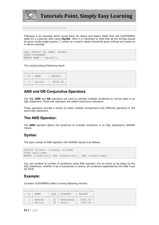 Tutorials Point, Simply Easy Learning

+----+----------+----------+


Following is an example which would fetch ID, Name and Salary fields from the CUSTOMERS
table for a customer with name Hardik. Here it is important to note that all the strings should
be given inside single quotes ('') where as numeric values should be given without any quote as
in above example:


SQL> SELECT ID, NAME, SALARY
FROM CUSTOMERS
WHERE NAME = 'Hardik';


This would produce following result:


+----+----------+----------+
| ID | NAME     | SALARY   |
+----+----------+----------+
| 5 | Hardik    | 8500.00 |
+----+----------+----------+

AND and OR Conjunctive Operators
The SQL AND and OR operators are used to combile multiple conditions to narrow data in an
SQL statement. These two operators are called conjunctive operators.

These operators provide a means to make multiple comparisons with different operators in the
same SQL statement.


The AND Operator:
The AND operator allows the existence of multiple conditions in an SQL statement's WHERE
clause.


Syntax:
The basic syntax of AND operator with WHERE clause is as follows:


SELECT column1, column2, columnN
FROM table_name
WHERE [condition1] AND [condition2]...AND [conditionN];


You can combine N number of conditions using AND operator. For an action to be taken by the
SQL statement, whether it be a transaction or query, all conditions separated by the AND must
be TRUE.


Example:
Consider CUSTOMERS table is having following records:


+----+----------+-----+-----------+----------+
| ID | NAME     | AGE | ADDRESS   | SALARY   |
+----+----------+-----+-----------+----------+
| 1 | Ramesh    | 32 | Ahmedabad | 2000.00 |
| 2 | Khilan    | 25 | Delhi      | 1500.00 |


21 | P a g e
 
