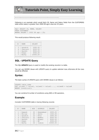 Tutorials Point, Simply Easy Learning

+----+----------+-----+-----------+----------+


Following is an example which would fetch ID, Name and Salary fields from the CUSTOMERS
table where salary is greater than 2000 OR age is less tan 25 years:


SQL> SELECT ID, NAME, SALARY
FROM CUSTOMERS
WHERE SALARY > 2000 OR age < 25;


This would produce following result:


+----+----------+----------+
| ID | NAME     | SALARY   |
+----+----------+----------+
| 3 | kaushik | 2000.00 |
| 4 | Chaitali | 6500.00 |
| 5 | Hardik    | 8500.00 |
| 6 | Komal     | 4500.00 |
| 7 | Muffy     | 10000.00 |
+----+----------+----------+

SQL - UPDATE Query
The SQL UPDATE Query is used to modify the existing records in a table.

You can use WHERE clause with UPDATE query to update selected rows otherwise all the rows
would be effected.


Syntax:
The basic syntax of UPDATE query with WHERE clause is as follows:


UPDATE table_name
SET column1 = value1, column2 = value2...., columnN = valueN
WHERE [condition];


You can combine N number of conditions using AND or OR operators.


Example:
Consider CUSTOMERS table is having following records:


+----+----------+-----+-----------+----------+
| ID | NAME     | AGE | ADDRESS   | SALARY   |
+----+----------+-----+-----------+----------+
| 1 | Ramesh    | 32 | Ahmedabad | 2000.00 |
| 2 | Khilan    | 25 | Delhi      | 1500.00 |
| 3 | kaushik | 23 | Kota         | 2000.00 |
| 4 | Chaitali | 25 | Mumbai      | 6500.00 |
| 5 | Hardik    | 27 | Bhopal     | 8500.00 |
| 6 | Komal     | 22 | MP         | 4500.00 |
| 7 | Muffy     | 24 | Indore     | 10000.00 |
+----+----------+-----+-----------+----------+


23 | P a g e
 