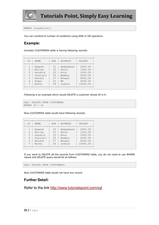 Tutorials Point, Simply Easy Learning

WHERE [condition];


You can combine N number of conditions using AND or OR operators.


Example:
Consider CUSTOMERS table is having following records:


+----+----------+-----+-----------+----------+
| ID | NAME     | AGE | ADDRESS   | SALARY   |
+----+----------+-----+-----------+----------+
| 1 | Ramesh    | 32 | Ahmedabad | 2000.00 |
| 2 | Khilan    | 25 | Delhi      | 1500.00 |
| 3 | kaushik | 23 | Kota         | 2000.00 |
| 4 | Chaitali | 25 | Mumbai      | 6500.00 |
| 5 | Hardik    | 27 | Bhopal     | 8500.00 |
| 6 | Komal     | 22 | MP         | 4500.00 |
| 7 | Muffy     | 24 | Indore     | 10000.00 |
+----+----------+-----+-----------+----------+


Following is an example which would DELETE a customer whose ID is 6:


SQL> DELETE FROM CUSTOMERS
WHERE ID = 6;


Now CUSTOMERS table would have following records:


+----+----------+-----+-----------+----------+
| ID | NAME     | AGE | ADDRESS   | SALARY   |
+----+----------+-----+-----------+----------+
| 1 | Ramesh    | 32 | Ahmedabad | 2000.00 |
| 2 | Khilan    | 25 | Delhi      | 1500.00 |
| 3 | kaushik | 23 | Kota         | 2000.00 |
| 4 | Chaitali | 25 | Mumbai      | 6500.00 |
| 5 | Hardik    | 27 | Bhopal     | 8500.00 |
| 7 | Muffy     | 24 | Indore     | 10000.00 |
+----+----------+-----+-----------+----------+


If you want to DELETE all the records from CUSTOMERS table, you do not need to use WHERE
clause and DELETE query would be as follows:


SQL> DELETE FROM CUSTOMERS;


Now CUSTOMERS table would not have any record.


Further Detail:

Refer to the link http://www.tutorialspoint.com/sql




25 | P a g e
 