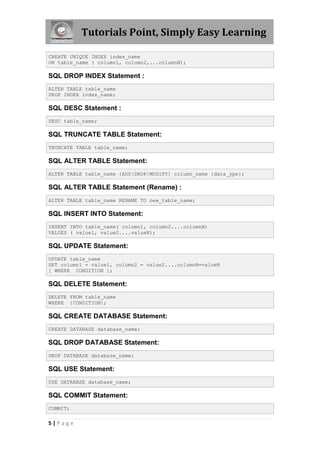 Tutorials Point, Simply Easy Learning

CREATE UNIQUE INDEX index_name
ON table_name ( column1, column2,...columnN);

SQL DROP INDEX Statement :
ALTER TABLE table_name
DROP INDEX index_name;

SQL DESC Statement :
DESC table_name;

SQL TRUNCATE TABLE Statement:
TRUNCATE TABLE table_name;

SQL ALTER TABLE Statement:
ALTER TABLE table_name {ADD|DROP|MODIFY} column_name {data_ype};

SQL ALTER TABLE Statement (Rename) :
ALTER TABLE table_name RENAME TO new_table_name;

SQL INSERT INTO Statement:
INSERT INTO table_name( column1, column2....columnN)
VALUES ( value1, value2....valueN);

SQL UPDATE Statement:
UPDATE table_name
SET column1 = value1, column2 = value2....columnN=valueN
[ WHERE CONDITION ];

SQL DELETE Statement:
DELETE FROM table_name
WHERE {CONDITION};

SQL CREATE DATABASE Statement:
CREATE DATABASE database_name;

SQL DROP DATABASE Statement:
DROP DATABASE database_name;

SQL USE Statement:
USE DATABASE database_name;

SQL COMMIT Statement:
COMMIT;

5|Page
 