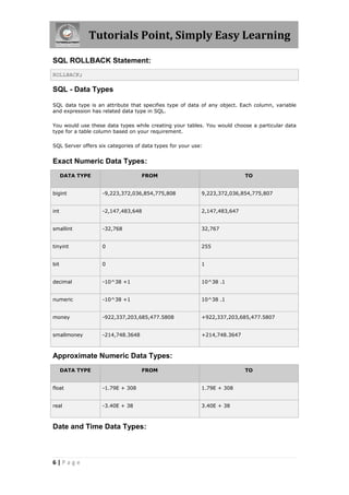 Tutorials Point, Simply Easy Learning

SQL ROLLBACK Statement:
ROLLBACK;

SQL - Data Types

SQL data type is an attribute that specifies type of data of any object. Each column, variable
and expression has related data type in SQL.

You would use these data types while creating your tables. You would choose a particular data
type for a table column based on your requirement.

SQL Server offers six categories of data types for your use:


Exact Numeric Data Types:
      DATA TYPE                    FROM                                    TO


bigint             -9,223,372,036,854,775,808              9,223,372,036,854,775,807


int                -2,147,483,648                          2,147,483,647


smallint           -32,768                                 32,767


tinyint            0                                       255


bit                0                                       1


decimal            -10^38 +1                               10^38 .1


numeric            -10^38 +1                               10^38 .1


money              -922,337,203,685,477.5808               +922,337,203,685,477.5807


smallmoney         -214,748.3648                           +214,748.3647



Approximate Numeric Data Types:
      DATA TYPE                    FROM                                    TO


float              -1.79E + 308                            1.79E + 308


real               -3.40E + 38                             3.40E + 38



Date and Time Data Types:



6|Page
 