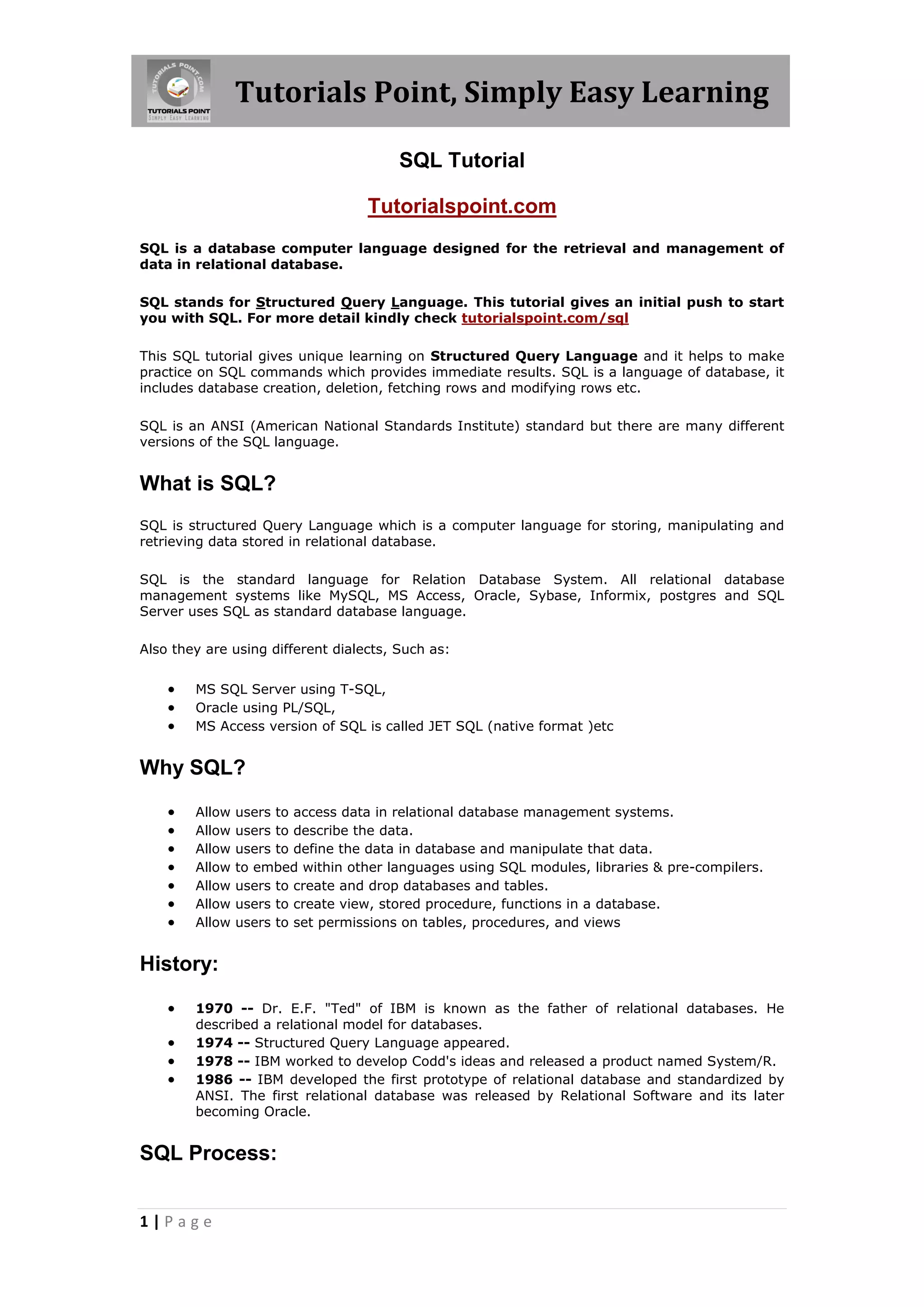 Tutorials Point, Simply Easy Learning

                                        SQL Tutorial

                                   Tutorialspoint.com
SQL is a database computer language designed for the retrieval and management of
data in relational database.

SQL stands for Structured Query Language. This tutorial gives an initial push to start
you with SQL. For more detail kindly check tutorialspoint.com/sql

This SQL tutorial gives unique learning on Structured Query Language and it helps to make
practice on SQL commands which provides immediate results. SQL is a language of database, it
includes database creation, deletion, fetching rows and modifying rows etc.

SQL is an ANSI (American National Standards Institute) standard but there are many different
versions of the SQL language.


What is SQL?
SQL is structured Query Language which is a computer language for storing, manipulating and
retrieving data stored in relational database.

SQL is the standard language for Relation Database System. All relational database
management systems like MySQL, MS Access, Oracle, Sybase, Informix, postgres and SQL
Server uses SQL as standard database language.

Also they are using different dialects, Such as:


       MS SQL Server using T-SQL,
       Oracle using PL/SQL,
       MS Access version of SQL is called JET SQL (native format )etc


Why SQL?

       Allow   users to access data in relational database management systems.
       Allow   users to describe the data.
       Allow   users to define the data in database and manipulate that data.
       Allow   to embed within other languages using SQL modules, libraries & pre-compilers.
       Allow   users to create and drop databases and tables.
       Allow   users to create view, stored procedure, functions in a database.
       Allow   users to set permissions on tables, procedures, and views


History:

       1970 -- Dr. E.F. "Ted" of IBM is known as the father of relational databases. He
        described a relational model for databases.
       1974 -- Structured Query Language appeared.
       1978 -- IBM worked to develop Codd's ideas and released a product named System/R.
       1986 -- IBM developed the first prototype of relational database and standardized by
        ANSI. The first relational database was released by Relational Software and its later
        becoming Oracle.


SQL Process:


1|Page
 