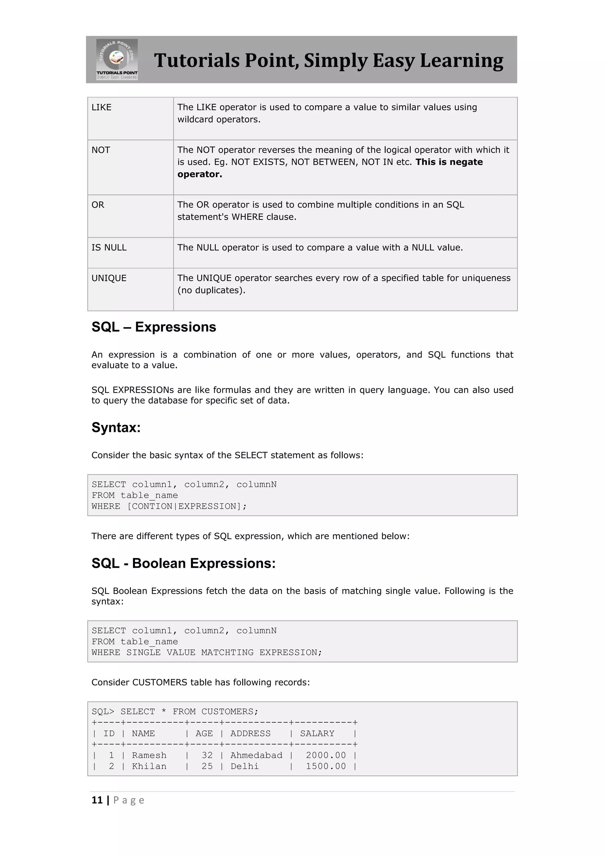 Tutorials Point, Simply Easy Learning

LIKE               The LIKE operator is used to compare a value to similar values using
                   wildcard operators.


NOT                The NOT operator reverses the meaning of the logical operator with which it
                   is used. Eg. NOT EXISTS, NOT BETWEEN, NOT IN etc. This is negate
                   operator.


OR                 The OR operator is used to combine multiple conditions in an SQL
                   statement's WHERE clause.


IS NULL            The NULL operator is used to compare a value with a NULL value.


UNIQUE             The UNIQUE operator searches every row of a specified table for uniqueness
                   (no duplicates).



SQL – Expressions
An expression is a combination of one or more values, operators, and SQL functions that
evaluate to a value.

SQL EXPRESSIONs are like formulas and they are written in query language. You can also used
to query the database for specific set of data.


Syntax:
Consider the basic syntax of the SELECT statement as follows:


SELECT column1, column2, columnN
FROM table_name
WHERE [CONTION|EXPRESSION];


There are different types of SQL expression, which are mentioned below:


SQL - Boolean Expressions:
SQL Boolean Expressions fetch the data on the basis of matching single value. Following is the
syntax:


SELECT column1, column2, columnN
FROM table_name
WHERE SINGLE VALUE MATCHTING EXPRESSION;


Consider CUSTOMERS table has following records:


SQL> SELECT * FROM CUSTOMERS;
+----+----------+-----+-----------+----------+
| ID | NAME     | AGE | ADDRESS   | SALARY   |
+----+----------+-----+-----------+----------+
| 1 | Ramesh    | 32 | Ahmedabad | 2000.00 |
| 2 | Khilan    | 25 | Delhi      | 1500.00 |


11 | P a g e
 