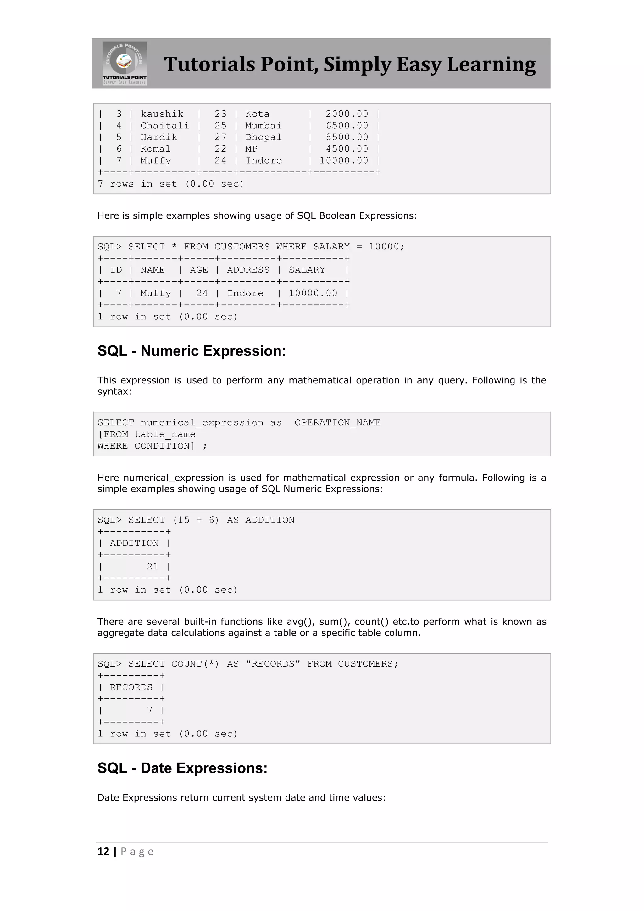 Tutorials Point, Simply Easy Learning

| 3 | kaushik | 23 | Kota         | 2000.00 |
| 4 | Chaitali | 25 | Mumbai      | 6500.00 |
| 5 | Hardik    | 27 | Bhopal     | 8500.00 |
| 6 | Komal     | 22 | MP         | 4500.00 |
| 7 | Muffy     | 24 | Indore     | 10000.00 |
+----+----------+-----+-----------+----------+
7 rows in set (0.00 sec)


Here is simple examples showing usage of SQL Boolean Expressions:


SQL> SELECT * FROM CUSTOMERS WHERE SALARY = 10000;
+----+-------+-----+---------+----------+
| ID | NAME | AGE | ADDRESS | SALARY    |
+----+-------+-----+---------+----------+
| 7 | Muffy | 24 | Indore | 10000.00 |
+----+-------+-----+---------+----------+
1 row in set (0.00 sec)


SQL - Numeric Expression:
This expression is used to perform any mathematical operation in any query. Following is the
syntax:


SELECT numerical_expression as           OPERATION_NAME
[FROM table_name
WHERE CONDITION] ;


Here numerical_expression is used for mathematical expression or any formula. Following is a
simple examples showing usage of SQL Numeric Expressions:


SQL> SELECT (15 + 6) AS ADDITION
+----------+
| ADDITION |
+----------+
|       21 |
+----------+
1 row in set (0.00 sec)


There are several built-in functions like avg(), sum(), count() etc.to perform what is known as
aggregate data calculations against a table or a specific table column.


SQL> SELECT COUNT(*) AS "RECORDS" FROM CUSTOMERS;
+---------+
| RECORDS |
+---------+
|       7 |
+---------+
1 row in set (0.00 sec)


SQL - Date Expressions:
Date Expressions return current system date and time values:




12 | P a g e
 