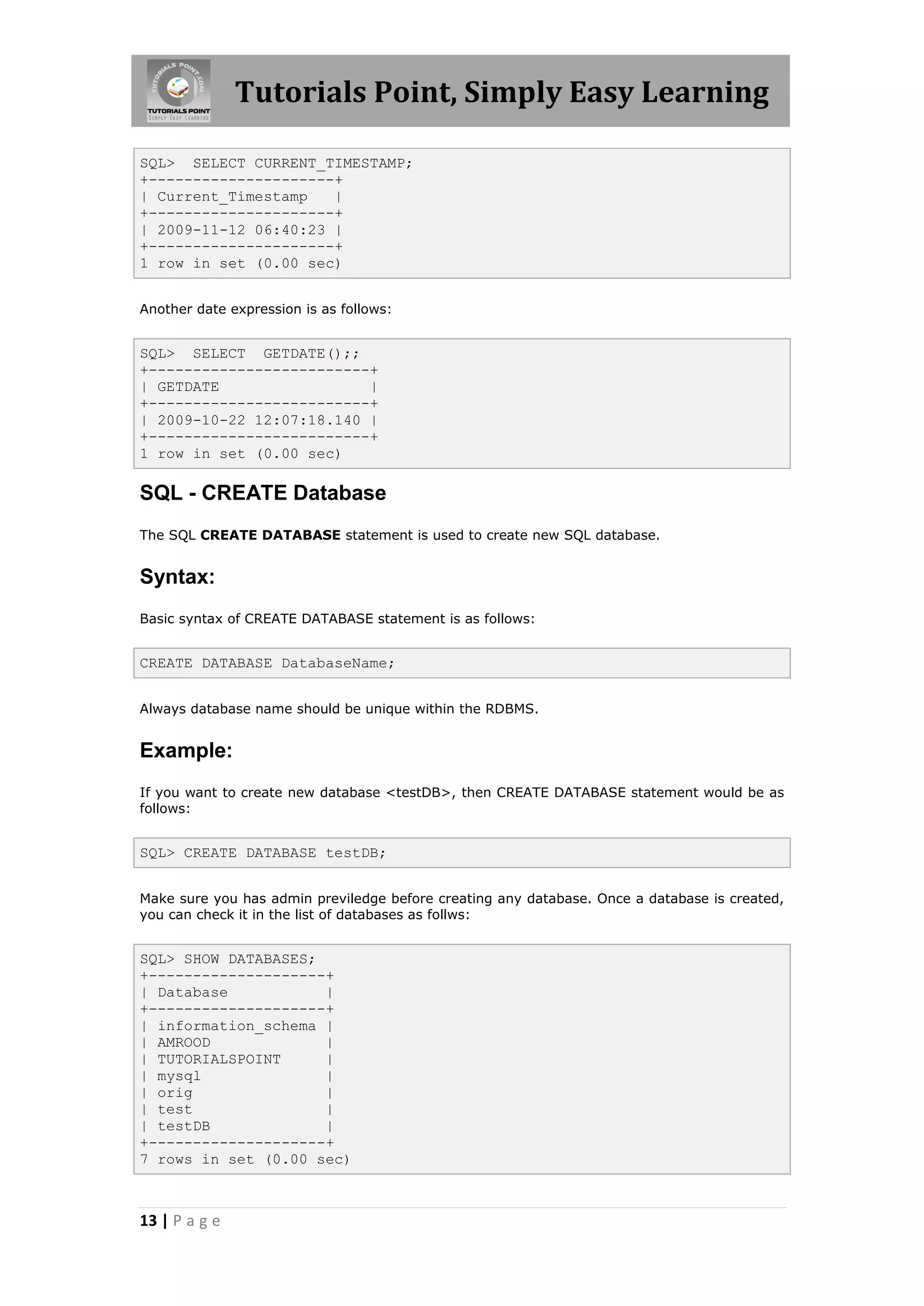 Tutorials Point, Simply Easy Learning

SQL> SELECT CURRENT_TIMESTAMP;
+---------------------+
| Current_Timestamp   |
+---------------------+
| 2009-11-12 06:40:23 |
+---------------------+
1 row in set (0.00 sec)


Another date expression is as follows:


SQL> SELECT GETDATE();;
+-------------------------+
| GETDATE                 |
+-------------------------+
| 2009-10-22 12:07:18.140 |
+-------------------------+
1 row in set (0.00 sec)

SQL - CREATE Database
The SQL CREATE DATABASE statement is used to create new SQL database.


Syntax:
Basic syntax of CREATE DATABASE statement is as follows:


CREATE DATABASE DatabaseName;


Always database name should be unique within the RDBMS.


Example:
If you want to create new database <testDB>, then CREATE DATABASE statement would be as
follows:


SQL> CREATE DATABASE testDB;


Make sure you has admin previledge before creating any database. Once a database is created,
you can check it in the list of databases as follws:


SQL> SHOW DATABASES;
+--------------------+
| Database           |
+--------------------+
| information_schema |
| AMROOD             |
| TUTORIALSPOINT     |
| mysql              |
| orig               |
| test               |
| testDB             |
+--------------------+
7 rows in set (0.00 sec)



13 | P a g e
 