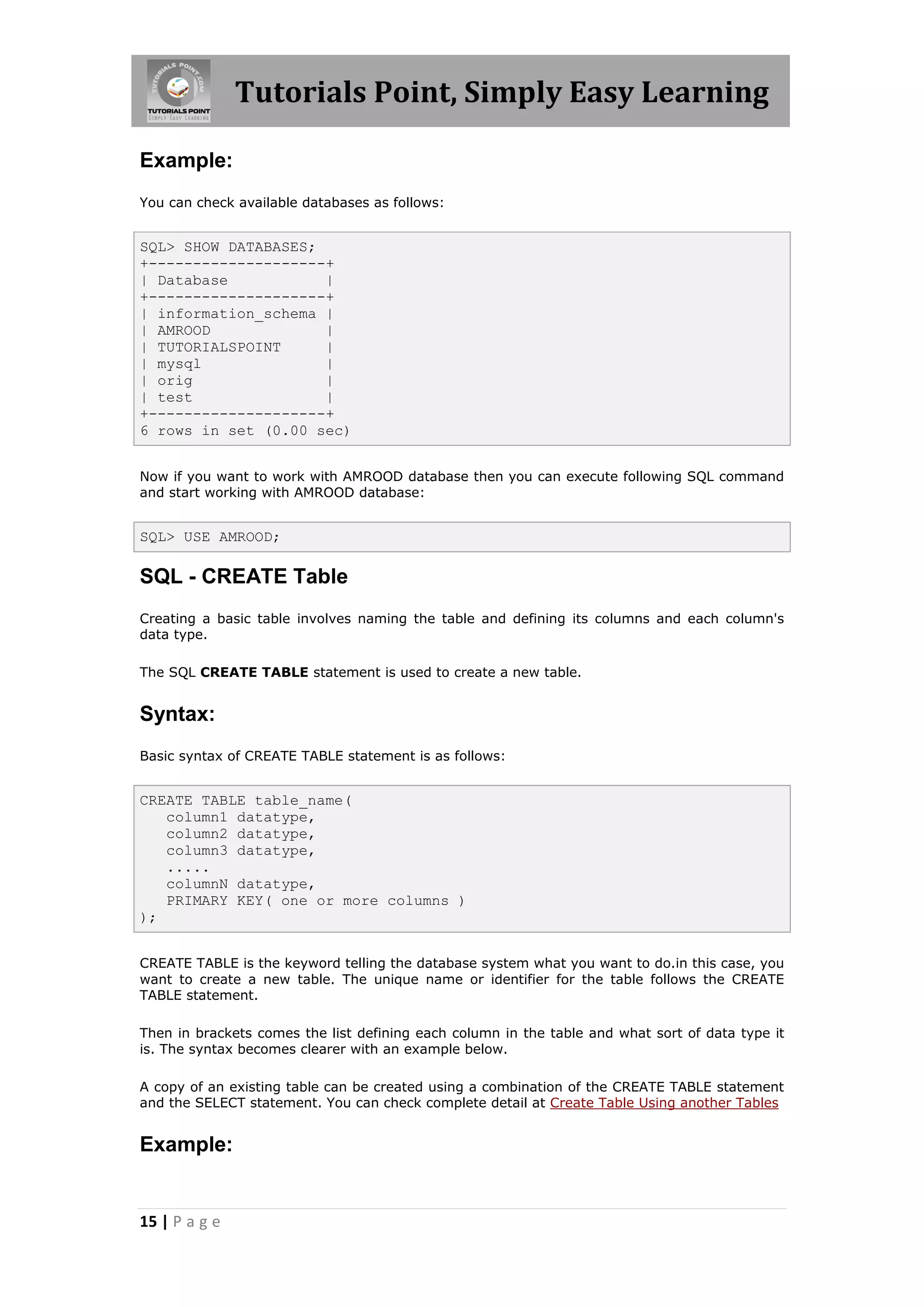 Tutorials Point, Simply Easy Learning

Example:
You can check available databases as follows:


SQL> SHOW DATABASES;
+--------------------+
| Database           |
+--------------------+
| information_schema |
| AMROOD             |
| TUTORIALSPOINT     |
| mysql              |
| orig               |
| test               |
+--------------------+
6 rows in set (0.00 sec)


Now if you want to work with AMROOD database then you can execute following SQL command
and start working with AMROOD database:


SQL> USE AMROOD;

SQL - CREATE Table
Creating a basic table involves naming the table and defining its columns and each column's
data type.

The SQL CREATE TABLE statement is used to create a new table.


Syntax:
Basic syntax of CREATE TABLE statement is as follows:


CREATE TABLE table_name(
   column1 datatype,
   column2 datatype,
   column3 datatype,
   .....
   columnN datatype,
   PRIMARY KEY( one or more columns )
);


CREATE TABLE is the keyword telling the database system what you want to do.in this case, you
want to create a new table. The unique name or identifier for the table follows the CREATE
TABLE statement.

Then in brackets comes the list defining each column in the table and what sort of data type it
is. The syntax becomes clearer with an example below.

A copy of an existing table can be created using a combination of the CREATE TABLE statement
and the SELECT statement. You can check complete detail at Create Table Using another Tables


Example:


15 | P a g e
 