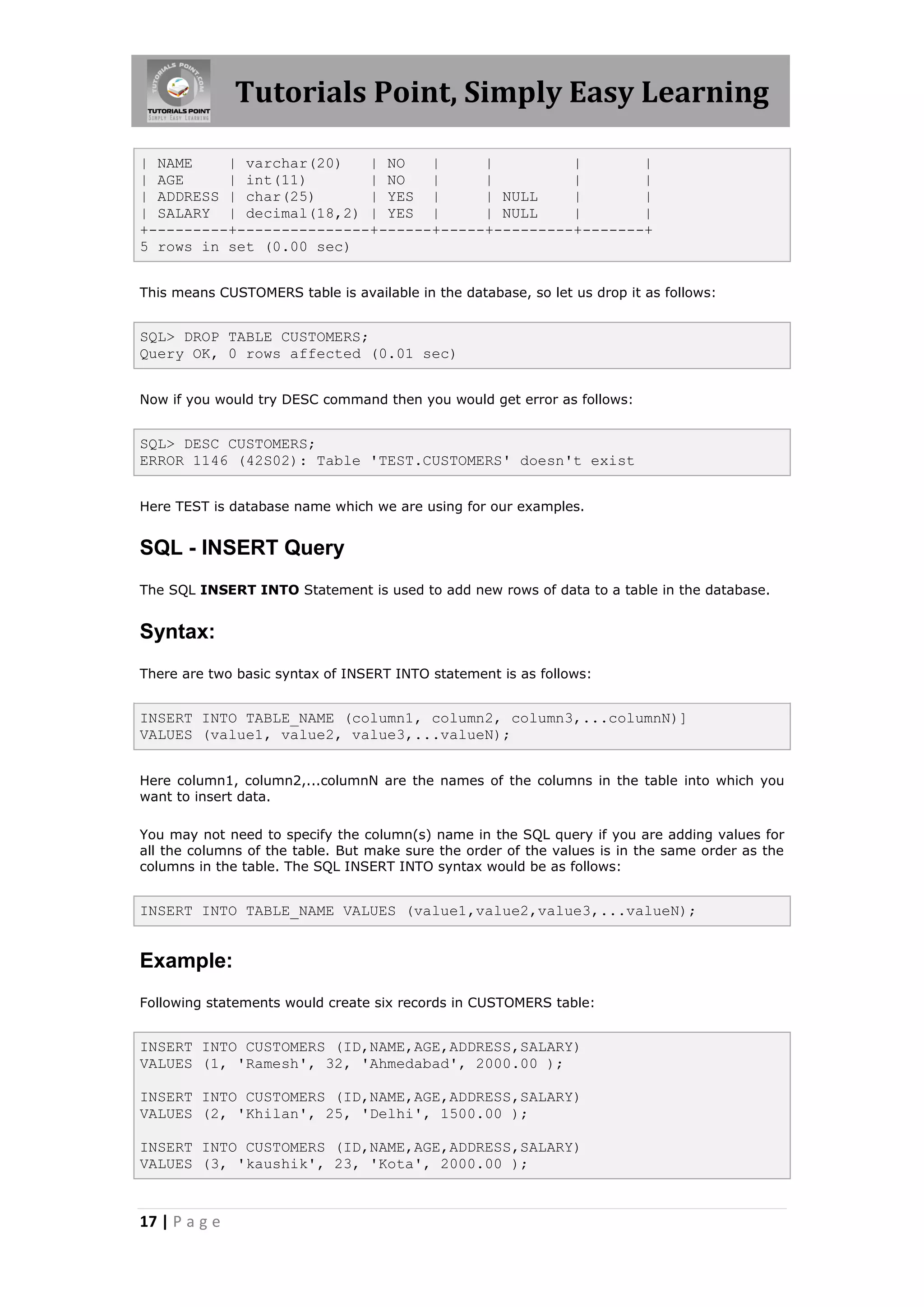 Tutorials Point, Simply Easy Learning

| NAME    | varchar(20)   | NO   |     |         |       |
| AGE     | int(11)       | NO   |     |         |       |
| ADDRESS | char(25)      | YES |      | NULL    |       |
| SALARY | decimal(18,2) | YES |       | NULL    |       |
+---------+---------------+------+-----+---------+-------+
5 rows in set (0.00 sec)


This means CUSTOMERS table is available in the database, so let us drop it as follows:


SQL> DROP TABLE CUSTOMERS;
Query OK, 0 rows affected (0.01 sec)


Now if you would try DESC command then you would get error as follows:


SQL> DESC CUSTOMERS;
ERROR 1146 (42S02): Table 'TEST.CUSTOMERS' doesn't exist


Here TEST is database name which we are using for our examples.


SQL - INSERT Query
The SQL INSERT INTO Statement is used to add new rows of data to a table in the database.


Syntax:
There are two basic syntax of INSERT INTO statement is as follows:


INSERT INTO TABLE_NAME (column1, column2, column3,...columnN)]
VALUES (value1, value2, value3,...valueN);


Here column1, column2,...columnN are the names of the columns in the table into which you
want to insert data.

You may not need to specify the column(s) name in the SQL query if you are adding values for
all the columns of the table. But make sure the order of the values is in the same order as the
columns in the table. The SQL INSERT INTO syntax would be as follows:


INSERT INTO TABLE_NAME VALUES (value1,value2,value3,...valueN);


Example:
Following statements would create six records in CUSTOMERS table:


INSERT INTO CUSTOMERS (ID,NAME,AGE,ADDRESS,SALARY)
VALUES (1, 'Ramesh', 32, 'Ahmedabad', 2000.00 );

INSERT INTO CUSTOMERS (ID,NAME,AGE,ADDRESS,SALARY)
VALUES (2, 'Khilan', 25, 'Delhi', 1500.00 );

INSERT INTO CUSTOMERS (ID,NAME,AGE,ADDRESS,SALARY)
VALUES (3, 'kaushik', 23, 'Kota', 2000.00 );


17 | P a g e
 