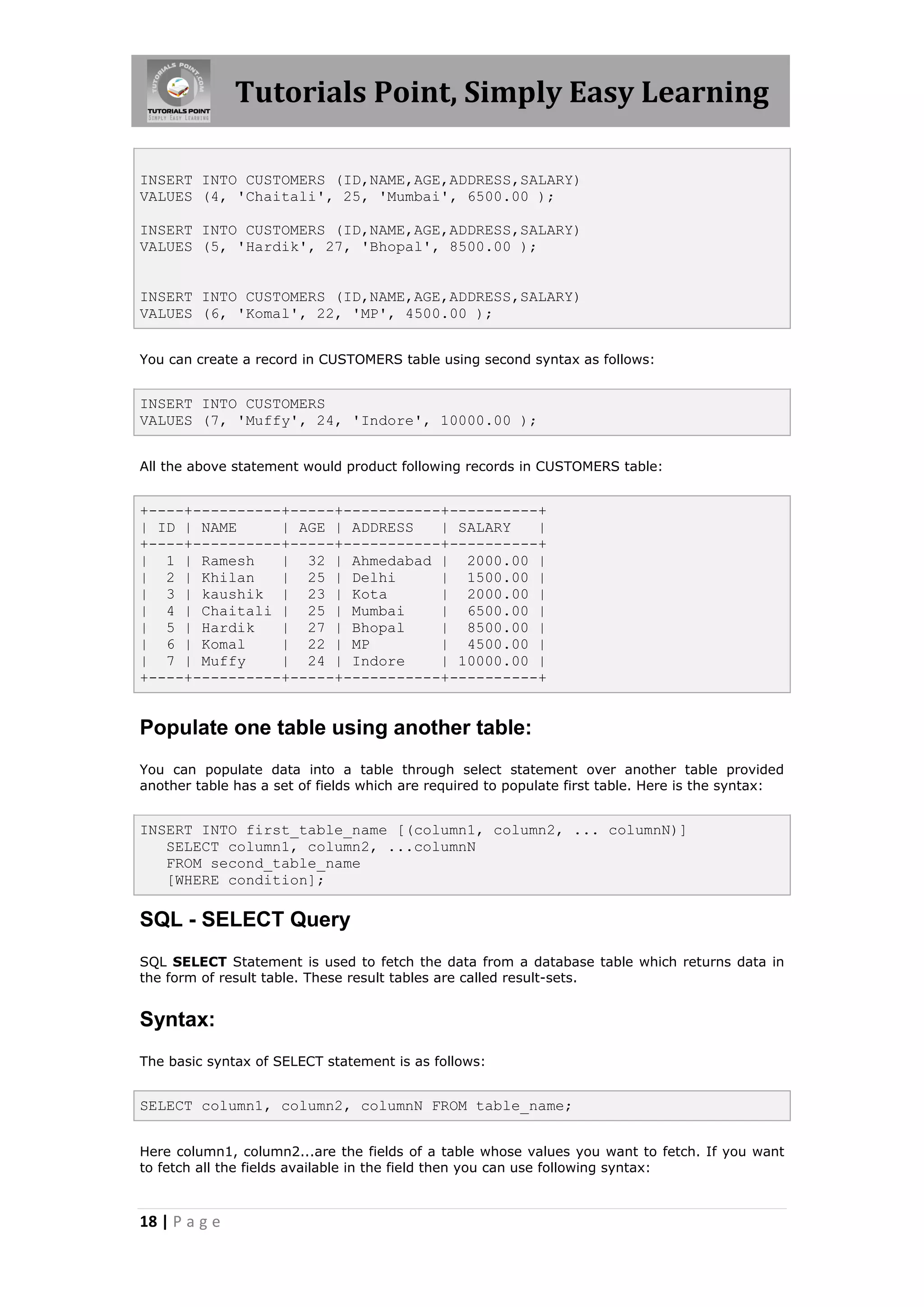 Tutorials Point, Simply Easy Learning

INSERT INTO CUSTOMERS (ID,NAME,AGE,ADDRESS,SALARY)
VALUES (4, 'Chaitali', 25, 'Mumbai', 6500.00 );

INSERT INTO CUSTOMERS (ID,NAME,AGE,ADDRESS,SALARY)
VALUES (5, 'Hardik', 27, 'Bhopal', 8500.00 );


INSERT INTO CUSTOMERS (ID,NAME,AGE,ADDRESS,SALARY)
VALUES (6, 'Komal', 22, 'MP', 4500.00 );


You can create a record in CUSTOMERS table using second syntax as follows:


INSERT INTO CUSTOMERS
VALUES (7, 'Muffy', 24, 'Indore', 10000.00 );


All the above statement would product following records in CUSTOMERS table:


+----+----------+-----+-----------+----------+
| ID | NAME     | AGE | ADDRESS   | SALARY   |
+----+----------+-----+-----------+----------+
| 1 | Ramesh    | 32 | Ahmedabad | 2000.00 |
| 2 | Khilan    | 25 | Delhi      | 1500.00 |
| 3 | kaushik | 23 | Kota         | 2000.00 |
| 4 | Chaitali | 25 | Mumbai      | 6500.00 |
| 5 | Hardik    | 27 | Bhopal     | 8500.00 |
| 6 | Komal     | 22 | MP         | 4500.00 |
| 7 | Muffy     | 24 | Indore     | 10000.00 |
+----+----------+-----+-----------+----------+


Populate one table using another table:
You can populate data into a table through select statement over another table provided
another table has a set of fields which are required to populate first table. Here is the syntax:


INSERT INTO first_table_name [(column1, column2, ... columnN)]
   SELECT column1, column2, ...columnN
   FROM second_table_name
   [WHERE condition];

SQL - SELECT Query
SQL SELECT Statement is used to fetch the data from a database table which returns data in
the form of result table. These result tables are called result-sets.


Syntax:
The basic syntax of SELECT statement is as follows:


SELECT column1, column2, columnN FROM table_name;


Here column1, column2...are the fields of a table whose values you want to fetch. If you want
to fetch all the fields available in the field then you can use following syntax:



18 | P a g e
 