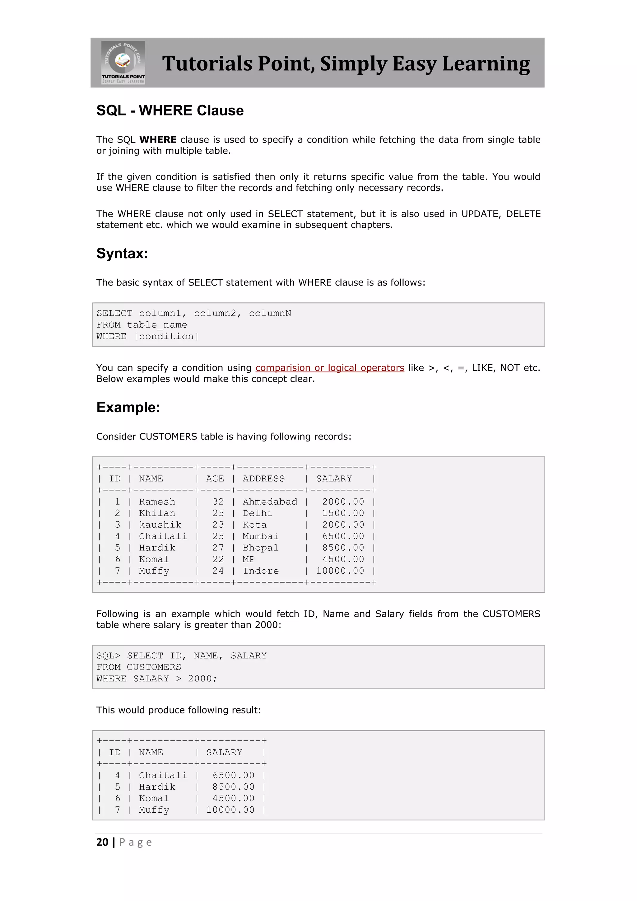 Tutorials Point, Simply Easy Learning

SQL - WHERE Clause
The SQL WHERE clause is used to specify a condition while fetching the data from single table
or joining with multiple table.

If the given condition is satisfied then only it returns specific value from the table. You would
use WHERE clause to filter the records and fetching only necessary records.

The WHERE clause not only used in SELECT statement, but it is also used in UPDATE, DELETE
statement etc. which we would examine in subsequent chapters.


Syntax:
The basic syntax of SELECT statement with WHERE clause is as follows:


SELECT column1, column2, columnN
FROM table_name
WHERE [condition]


You can specify a condition using comparision or logical operators like >, <, =, LIKE, NOT etc.
Below examples would make this concept clear.


Example:
Consider CUSTOMERS table is having following records:


+----+----------+-----+-----------+----------+
| ID | NAME     | AGE | ADDRESS   | SALARY   |
+----+----------+-----+-----------+----------+
| 1 | Ramesh    | 32 | Ahmedabad | 2000.00 |
| 2 | Khilan    | 25 | Delhi      | 1500.00 |
| 3 | kaushik | 23 | Kota         | 2000.00 |
| 4 | Chaitali | 25 | Mumbai      | 6500.00 |
| 5 | Hardik    | 27 | Bhopal     | 8500.00 |
| 6 | Komal     | 22 | MP         | 4500.00 |
| 7 | Muffy     | 24 | Indore     | 10000.00 |
+----+----------+-----+-----------+----------+


Following is an example which would fetch ID, Name and Salary fields from the CUSTOMERS
table where salary is greater than 2000:


SQL> SELECT ID, NAME, SALARY
FROM CUSTOMERS
WHERE SALARY > 2000;


This would produce following result:


+----+----------+----------+
| ID | NAME     | SALARY   |
+----+----------+----------+
| 4 | Chaitali | 6500.00 |
| 5 | Hardik    | 8500.00 |
| 6 | Komal     | 4500.00 |
| 7 | Muffy     | 10000.00 |


20 | P a g e
 