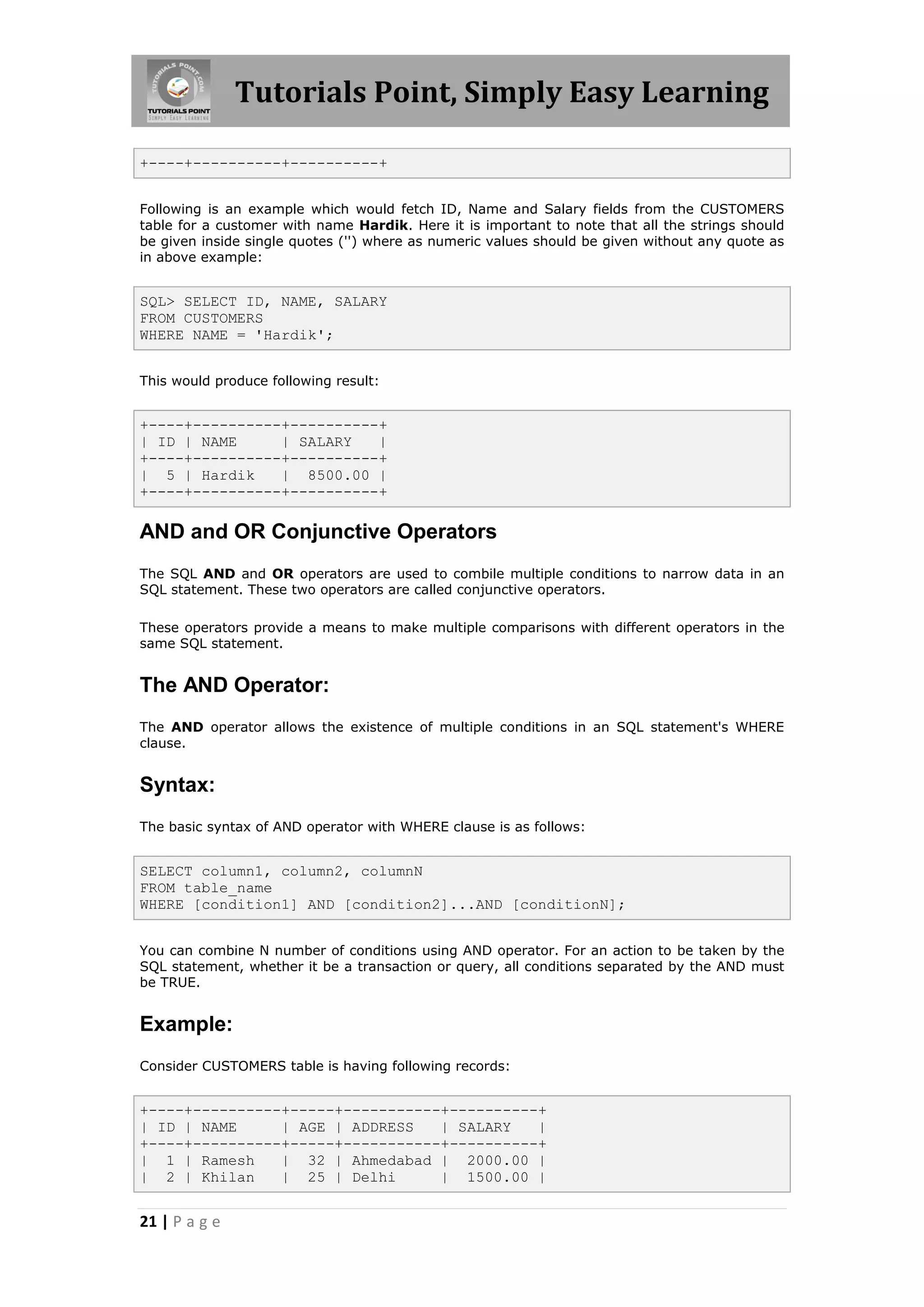 Tutorials Point, Simply Easy Learning

+----+----------+----------+


Following is an example which would fetch ID, Name and Salary fields from the CUSTOMERS
table for a customer with name Hardik. Here it is important to note that all the strings should
be given inside single quotes ('') where as numeric values should be given without any quote as
in above example:


SQL> SELECT ID, NAME, SALARY
FROM CUSTOMERS
WHERE NAME = 'Hardik';


This would produce following result:


+----+----------+----------+
| ID | NAME     | SALARY   |
+----+----------+----------+
| 5 | Hardik    | 8500.00 |
+----+----------+----------+

AND and OR Conjunctive Operators
The SQL AND and OR operators are used to combile multiple conditions to narrow data in an
SQL statement. These two operators are called conjunctive operators.

These operators provide a means to make multiple comparisons with different operators in the
same SQL statement.


The AND Operator:
The AND operator allows the existence of multiple conditions in an SQL statement's WHERE
clause.


Syntax:
The basic syntax of AND operator with WHERE clause is as follows:


SELECT column1, column2, columnN
FROM table_name
WHERE [condition1] AND [condition2]...AND [conditionN];


You can combine N number of conditions using AND operator. For an action to be taken by the
SQL statement, whether it be a transaction or query, all conditions separated by the AND must
be TRUE.


Example:
Consider CUSTOMERS table is having following records:


+----+----------+-----+-----------+----------+
| ID | NAME     | AGE | ADDRESS   | SALARY   |
+----+----------+-----+-----------+----------+
| 1 | Ramesh    | 32 | Ahmedabad | 2000.00 |
| 2 | Khilan    | 25 | Delhi      | 1500.00 |


21 | P a g e
 