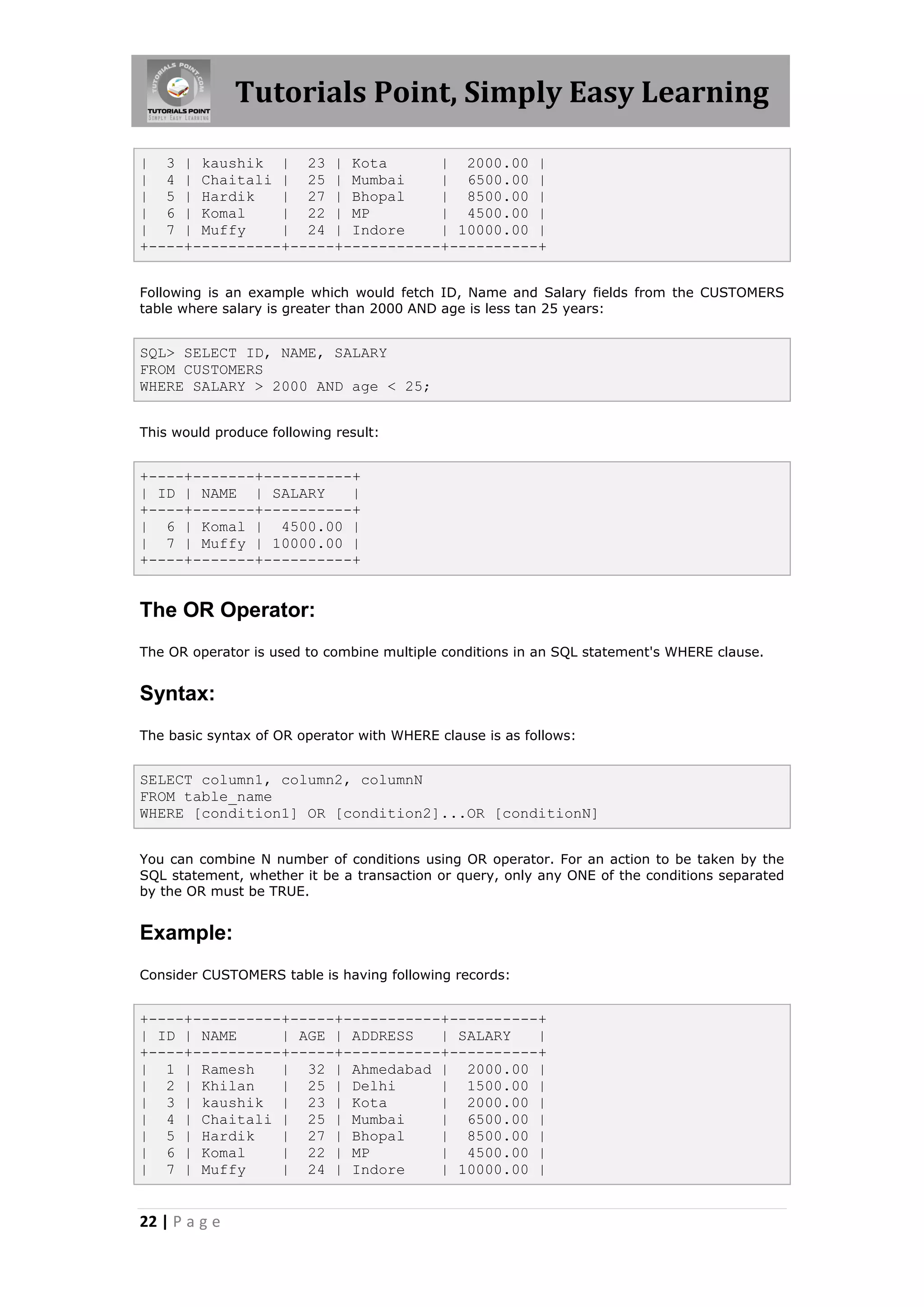 Tutorials Point, Simply Easy Learning

| 3 | kaushik | 23 | Kota         | 2000.00 |
| 4 | Chaitali | 25 | Mumbai      | 6500.00 |
| 5 | Hardik    | 27 | Bhopal     | 8500.00 |
| 6 | Komal     | 22 | MP         | 4500.00 |
| 7 | Muffy     | 24 | Indore     | 10000.00 |
+----+----------+-----+-----------+----------+


Following is an example which would fetch ID, Name and Salary fields from the CUSTOMERS
table where salary is greater than 2000 AND age is less tan 25 years:


SQL> SELECT ID, NAME, SALARY
FROM CUSTOMERS
WHERE SALARY > 2000 AND age < 25;


This would produce following result:


+----+-------+----------+
| ID | NAME | SALARY    |
+----+-------+----------+
| 6 | Komal | 4500.00 |
| 7 | Muffy | 10000.00 |
+----+-------+----------+


The OR Operator:
The OR operator is used to combine multiple conditions in an SQL statement's WHERE clause.


Syntax:
The basic syntax of OR operator with WHERE clause is as follows:


SELECT column1, column2, columnN
FROM table_name
WHERE [condition1] OR [condition2]...OR [conditionN]


You can combine N number of conditions using OR operator. For an action to be taken by the
SQL statement, whether it be a transaction or query, only any ONE of the conditions separated
by the OR must be TRUE.


Example:
Consider CUSTOMERS table is having following records:


+----+----------+-----+-----------+----------+
| ID | NAME     | AGE | ADDRESS   | SALARY   |
+----+----------+-----+-----------+----------+
| 1 | Ramesh    | 32 | Ahmedabad | 2000.00 |
| 2 | Khilan    | 25 | Delhi      | 1500.00 |
| 3 | kaushik | 23 | Kota         | 2000.00 |
| 4 | Chaitali | 25 | Mumbai      | 6500.00 |
| 5 | Hardik    | 27 | Bhopal     | 8500.00 |
| 6 | Komal     | 22 | MP         | 4500.00 |
| 7 | Muffy     | 24 | Indore     | 10000.00 |


22 | P a g e
 