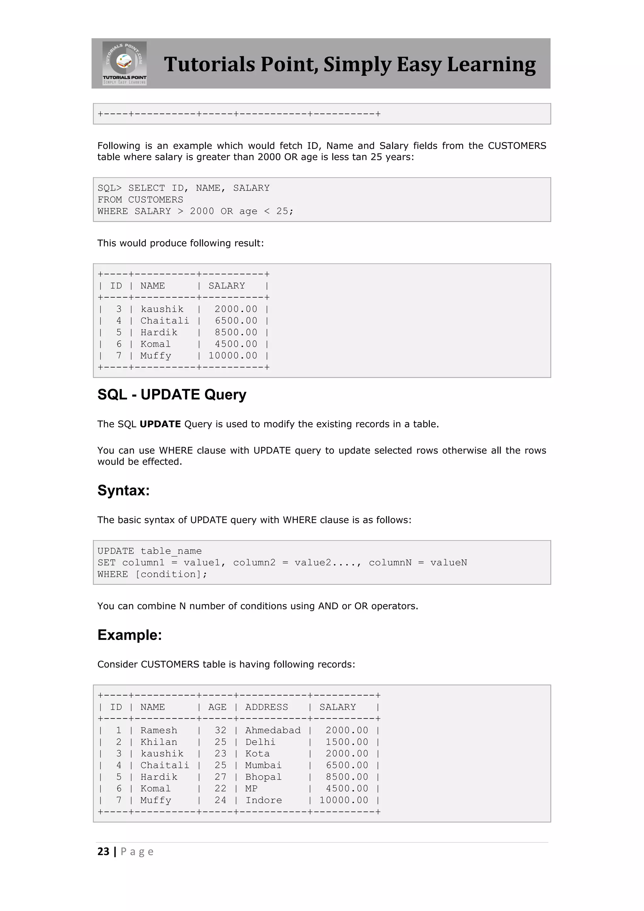 Tutorials Point, Simply Easy Learning

+----+----------+-----+-----------+----------+


Following is an example which would fetch ID, Name and Salary fields from the CUSTOMERS
table where salary is greater than 2000 OR age is less tan 25 years:


SQL> SELECT ID, NAME, SALARY
FROM CUSTOMERS
WHERE SALARY > 2000 OR age < 25;


This would produce following result:


+----+----------+----------+
| ID | NAME     | SALARY   |
+----+----------+----------+
| 3 | kaushik | 2000.00 |
| 4 | Chaitali | 6500.00 |
| 5 | Hardik    | 8500.00 |
| 6 | Komal     | 4500.00 |
| 7 | Muffy     | 10000.00 |
+----+----------+----------+

SQL - UPDATE Query
The SQL UPDATE Query is used to modify the existing records in a table.

You can use WHERE clause with UPDATE query to update selected rows otherwise all the rows
would be effected.


Syntax:
The basic syntax of UPDATE query with WHERE clause is as follows:


UPDATE table_name
SET column1 = value1, column2 = value2...., columnN = valueN
WHERE [condition];


You can combine N number of conditions using AND or OR operators.


Example:
Consider CUSTOMERS table is having following records:


+----+----------+-----+-----------+----------+
| ID | NAME     | AGE | ADDRESS   | SALARY   |
+----+----------+-----+-----------+----------+
| 1 | Ramesh    | 32 | Ahmedabad | 2000.00 |
| 2 | Khilan    | 25 | Delhi      | 1500.00 |
| 3 | kaushik | 23 | Kota         | 2000.00 |
| 4 | Chaitali | 25 | Mumbai      | 6500.00 |
| 5 | Hardik    | 27 | Bhopal     | 8500.00 |
| 6 | Komal     | 22 | MP         | 4500.00 |
| 7 | Muffy     | 24 | Indore     | 10000.00 |
+----+----------+-----+-----------+----------+


23 | P a g e
 