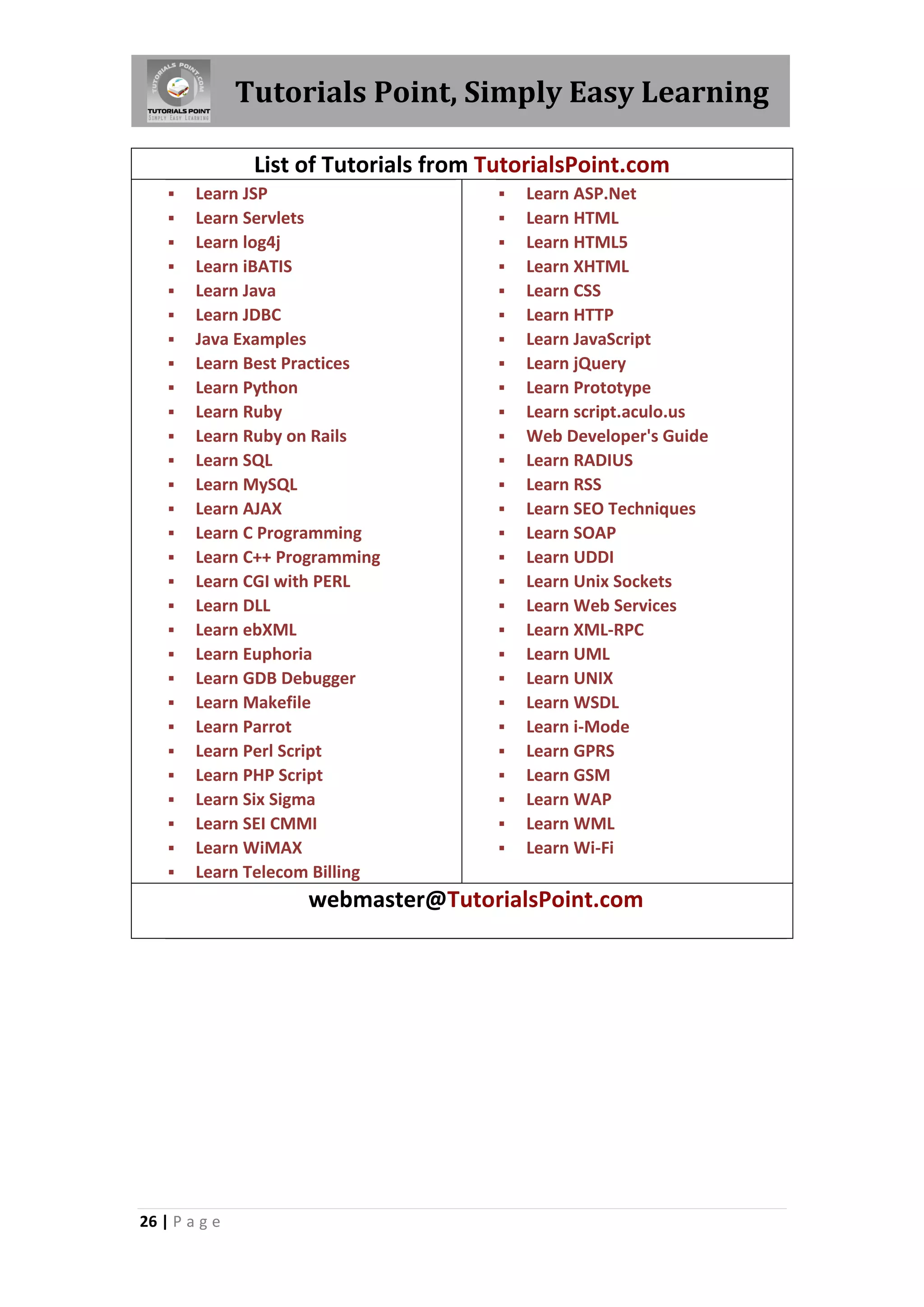 Tutorials Point, Simply Easy Learning

                List of Tutorials from TutorialsPoint.com
       Learn JSP                          Learn ASP.Net
       Learn Servlets                     Learn HTML
       Learn log4j                        Learn HTML5
       Learn iBATIS                       Learn XHTML
       Learn Java                         Learn CSS
       Learn JDBC                         Learn HTTP
       Java Examples                      Learn JavaScript
       Learn Best Practices               Learn jQuery
       Learn Python                       Learn Prototype
       Learn Ruby                         Learn script.aculo.us
       Learn Ruby on Rails                Web Developer's Guide
       Learn SQL                          Learn RADIUS
       Learn MySQL                        Learn RSS
       Learn AJAX                         Learn SEO Techniques
       Learn C Programming                Learn SOAP
       Learn C++ Programming              Learn UDDI
       Learn CGI with PERL                Learn Unix Sockets
       Learn DLL                          Learn Web Services
       Learn ebXML                        Learn XML-RPC
       Learn Euphoria                     Learn UML
       Learn GDB Debugger                 Learn UNIX
       Learn Makefile                     Learn WSDL
       Learn Parrot                       Learn i-Mode
       Learn Perl Script                  Learn GPRS
       Learn PHP Script                   Learn GSM
       Learn Six Sigma                    Learn WAP
       Learn SEI CMMI                     Learn WML
       Learn WiMAX                        Learn Wi-Fi
       Learn Telecom Billing
                     webmaster@TutorialsPoint.com




26 | P a g e
 