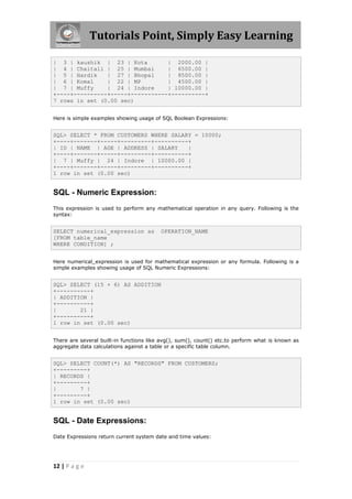 Tutorials Point, Simply Easy Learning

| 3 | kaushik | 23 | Kota         | 2000.00 |
| 4 | Chaitali | 25 | Mumbai      | 6500.00 |
| 5 | Hardik    | 27 | Bhopal     | 8500.00 |
| 6 | Komal     | 22 | MP         | 4500.00 |
| 7 | Muffy     | 24 | Indore     | 10000.00 |
+----+----------+-----+-----------+----------+
7 rows in set (0.00 sec)


Here is simple examples showing usage of SQL Boolean Expressions:


SQL> SELECT * FROM CUSTOMERS WHERE SALARY = 10000;
+----+-------+-----+---------+----------+
| ID | NAME | AGE | ADDRESS | SALARY    |
+----+-------+-----+---------+----------+
| 7 | Muffy | 24 | Indore | 10000.00 |
+----+-------+-----+---------+----------+
1 row in set (0.00 sec)


SQL - Numeric Expression:
This expression is used to perform any mathematical operation in any query. Following is the
syntax:


SELECT numerical_expression as           OPERATION_NAME
[FROM table_name
WHERE CONDITION] ;


Here numerical_expression is used for mathematical expression or any formula. Following is a
simple examples showing usage of SQL Numeric Expressions:


SQL> SELECT (15 + 6) AS ADDITION
+----------+
| ADDITION |
+----------+
|       21 |
+----------+
1 row in set (0.00 sec)


There are several built-in functions like avg(), sum(), count() etc.to perform what is known as
aggregate data calculations against a table or a specific table column.


SQL> SELECT COUNT(*) AS "RECORDS" FROM CUSTOMERS;
+---------+
| RECORDS |
+---------+
|       7 |
+---------+
1 row in set (0.00 sec)


SQL - Date Expressions:
Date Expressions return current system date and time values:




12 | P a g e
 