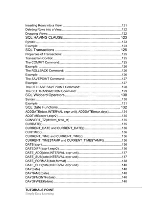 TUTORIALS POINT
Simply Easy Learning
Inserting Rows into a View:....................................................................121
Deleting Rows into a View:.....................................................................122
Dropping Views: .....................................................................................122
SQL HAVING CLAUSE........................................................ 123
Syntax: ...................................................................................................123
Example: ................................................................................................123
SQL Transactions ................................................................ 125
Properties of Transactions: ....................................................................125
Transaction Control:...............................................................................125
The COMMIT Command:.......................................................................125
Example: ................................................................................................126
The ROLLBACK Command: ..................................................................126
Example: ................................................................................................126
The SAVEPOINT Command:.................................................................127
Example: ................................................................................................127
The RELEASE SAVEPOINT Command:................................................128
The SET TRANSACTION Command:....................................................129
SQL Wildcard Operators...................................................... 130
Syntax: ...................................................................................................130
Example: ................................................................................................131
SQL Date Functions............................................................. 132
ADDDATE(date,INTERVAL expr unit), ADDDATE(expr,days)...............134
ADDTIME(expr1,expr2)..........................................................................135
CONVERT_TZ(dt,from_tz,to_tz) ............................................................135
CURDATE() ...........................................................................................135
CURRENT_DATE and CURRENT_DATE()...........................................136
CURTIME() ............................................................................................136
CURRENT_TIME and CURRENT_TIME().............................................136
CURRENT_TIMESTAMP and CURRENT_TIMESTAMP() ....................136
DATE(expr) ............................................................................................136
DATEDIFF(expr1,expr2) ........................................................................136
DATE_ADD(date,INTERVAL expr unit),.................................................137
DATE_SUB(date,INTERVAL expr unit)..................................................137
DATE_FORMAT(date,format) ................................................................138
DATE_SUB(date,INTERVAL expr unit)..................................................140
DAY(date) ..............................................................................................140
DAYNAME(date)....................................................................................140
DAYOFMONTH(date) ............................................................................140
DAYOFWEEK(date)...............................................................................140
 