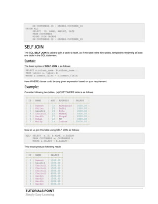 TUTORIALS POINT
Simply Easy Learning
ON CUSTOMERS.ID = ORDERS.CUSTOMER_ID
UNION ALL
SELECT ID, NAME, AMOUNT, DATE
FROM CUSTOMERS
RIGHT JOIN ORDERS
ON CUSTOMERS.ID = ORDERS.CUSTOMER_ID
SELF JOIN
The SQL SELF JOIN is used to join a table to itself, as if the table were two tables, temporarily renaming at least
one table in the SQL statement.
Syntax:
The basic syntax of SELF JOIN is as follows:
SELECT a.column_name, b.column_name...
FROM table1 a, table1 b
WHERE a.common_filed = b.common_field;
Here WHERE clause could be any given expression based on your requirement.
Example:
Consider following two tables, (a) CUSTOMERS table is as follows:
+----+----------+-----+-----------+----------+
| ID | NAME | AGE | ADDRESS | SALARY |
+----+----------+-----+-----------+----------+
| 1 | Ramesh | 32 | Ahmedabad | 2000.00 |
| 2 | Khilan | 25 | Delhi | 1500.00 |
| 3 | kaushik | 23 | Kota | 2000.00 |
| 4 | Chaitali | 25 | Mumbai | 6500.00 |
| 5 | Hardik | 27 | Bhopal | 8500.00 |
| 6 | Komal | 22 | MP | 4500.00 |
| 7 | Muffy | 24 | Indore | 10000.00 |
+----+----------+-----+-----------+----------+
Now let us join this table using SELF JOIN as follows:
SQL> SELECT a.ID, b.NAME, a.SALARY
FROM CUSTOMERS a, CUSTOMERS b
WHERE a.SALARY < b.SALARY;
This would produce following result:
+----+----------+---------+
| ID | NAME | SALARY |
+----+----------+---------+
| 2 | Ramesh | 1500.00 |
| 2 | kaushik | 1500.00 |
| 1 | Chaitali | 2000.00 |
| 2 | Chaitali | 1500.00 |
| 3 | Chaitali | 2000.00 |
| 6 | Chaitali | 4500.00 |
| 1 | Hardik | 2000.00 |
| 2 | Hardik | 1500.00 |
| 3 | Hardik | 2000.00 |
| 4 | Hardik | 6500.00 |
 