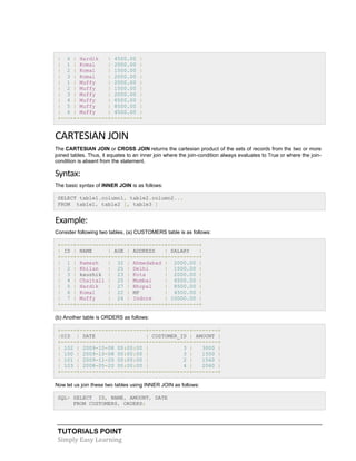 TUTORIALS POINT
Simply Easy Learning
| 6 | Hardik | 4500.00 |
| 1 | Komal | 2000.00 |
| 2 | Komal | 1500.00 |
| 3 | Komal | 2000.00 |
| 1 | Muffy | 2000.00 |
| 2 | Muffy | 1500.00 |
| 3 | Muffy | 2000.00 |
| 4 | Muffy | 6500.00 |
| 5 | Muffy | 8500.00 |
| 6 | Muffy | 4500.00 |
+----+----------+---------+
CARTESIAN JOIN
The CARTESIAN JOIN or CROSS JOIN returns the cartesian product of the sets of records from the two or more
joined tables. Thus, it equates to an inner join where the join-condition always evaluates to True or where the join-
condition is absent from the statement.
Syntax:
The basic syntax of INNER JOIN is as follows:
SELECT table1.column1, table2.column2...
FROM table1, table2 [, table3 ]
Example:
Consider following two tables, (a) CUSTOMERS table is as follows:
+----+----------+-----+-----------+----------+
| ID | NAME | AGE | ADDRESS | SALARY |
+----+----------+-----+-----------+----------+
| 1 | Ramesh | 32 | Ahmedabad | 2000.00 |
| 2 | Khilan | 25 | Delhi | 1500.00 |
| 3 | kaushik | 23 | Kota | 2000.00 |
| 4 | Chaitali | 25 | Mumbai | 6500.00 |
| 5 | Hardik | 27 | Bhopal | 8500.00 |
| 6 | Komal | 22 | MP | 4500.00 |
| 7 | Muffy | 24 | Indore | 10000.00 |
+----+----------+-----+-----------+----------+
(b) Another table is ORDERS as follows:
+-----+---------------------+-------------+--------+
|OID | DATE | CUSTOMER_ID | AMOUNT |
+-----+---------------------+-------------+--------+
| 102 | 2009-10-08 00:00:00 | 3 | 3000 |
| 100 | 2009-10-08 00:00:00 | 3 | 1500 |
| 101 | 2009-11-20 00:00:00 | 2 | 1560 |
| 103 | 2008-05-20 00:00:00 | 4 | 2060 |
+-----+---------------------+-------------+--------+
Now let us join these two tables using INNER JOIN as follows:
SQL> SELECT ID, NAME, AMOUNT, DATE
FROM CUSTOMERS, ORDERS;
 