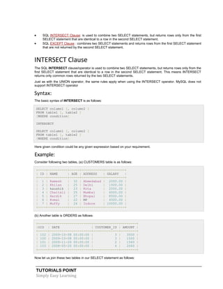 TUTORIALS POINT
Simply Easy Learning
 SQL INTERSECT Clause: is used to combine two SELECT statements, but returns rows only from the first
SELECT statement that are identical to a row in the second SELECT statement.
 SQL EXCEPT Clause : combines two SELECT statements and returns rows from the first SELECT statement
that are not returned by the second SELECT statement.
INTERSECT Clause
The SQL INTERSECT clause/operator is used to combine two SELECT statements, but returns rows only from the
first SELECT statement that are identical to a row in the second SELECT statement. This means INTERSECT
returns only common rows returned by the two SELECT statements.
Just as with the UNION operator, the same rules apply when using the INTERSECT operator. MySQL does not
support INTERSECT operator
Syntax:
The basic syntax of INTERSECT is as follows:
SELECT column1 [, column2 ]
FROM table1 [, table2 ]
[WHERE condition]
INTERSECT
SELECT column1 [, column2 ]
FROM table1 [, table2 ]
[WHERE condition]
Here given condition could be any given expression based on your requirement.
Example:
Consider following two tables, (a) CUSTOMERS table is as follows:
+----+----------+-----+-----------+----------+
| ID | NAME | AGE | ADDRESS | SALARY |
+----+----------+-----+-----------+----------+
| 1 | Ramesh | 32 | Ahmedabad | 2000.00 |
| 2 | Khilan | 25 | Delhi | 1500.00 |
| 3 | kaushik | 23 | Kota | 2000.00 |
| 4 | Chaitali | 25 | Mumbai | 6500.00 |
| 5 | Hardik | 27 | Bhopal | 8500.00 |
| 6 | Komal | 22 | MP | 4500.00 |
| 7 | Muffy | 24 | Indore | 10000.00 |
+----+----------+-----+-----------+----------+
(b) Another table is ORDERS as follows:
+-----+---------------------+-------------+--------+
|OID | DATE | CUSTOMER_ID | AMOUNT |
+-----+---------------------+-------------+--------+
| 102 | 2009-10-08 00:00:00 | 3 | 3000 |
| 100 | 2009-10-08 00:00:00 | 3 | 1500 |
| 101 | 2009-11-20 00:00:00 | 2 | 1560 |
| 103 | 2008-05-20 00:00:00 | 4 | 2060 |
+-----+---------------------+-------------+--------+
Now let us join these two tables in our SELECT statement as follows:
 