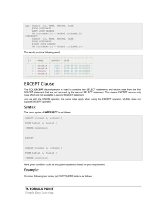 TUTORIALS POINT
Simply Easy Learning
SQL> SELECT ID, NAME, AMOUNT, DATE
FROM CUSTOMERS
LEFT JOIN ORDERS
ON CUSTOMERS.ID = ORDERS.CUSTOMER_ID
INTERSECT
SELECT ID, NAME, AMOUNT, DATE
FROM CUSTOMERS
RIGHT JOIN ORDERS
ON CUSTOMERS.ID = ORDERS.CUSTOMER_ID;
This would produce following result:
+------+---------+--------+---------------------+
| ID | NAME | AMOUNT | DATE |
+------+---------+--------+---------------------+
| 3 | kaushik | 3000 | 2009-10-08 00:00:00 |
| 3 | kaushik | 1500 | 2009-10-08 00:00:00 |
| 2 | Ramesh | 1560 | 2009-11-20 00:00:00 |
| 4 | kaushik | 2060 | 2008-05-20 00:00:00 |
+------+---------+--------+---------------------+
EXCEPT Clause
The SQL EXCEPT clause/operator is used to combine two SELECT statements and returns rows from the first
SELECT statement that are not returned by the second SELECT statement. This means EXCEPT returns only
rows which are not available in second SELECT statement.
Just as with the UNION operator, the same rules apply when using the EXCEPT operator. MySQL does not
support EXCEPT operator.
Syntax:
The basic syntax of INTERSECT is as follows:
SELECT column1 [, column2 ]
FROM table1 [, table2 ]
[WHERE condition]
EXCEPT
SELECT column1 [, column2 ]
FROM table1 [, table2 ]
[WHERE condition]
Here given condition could be any given expression based on your requirement.
Example:
Consider following two tables, (a) CUSTOMERS table is as follows:
 