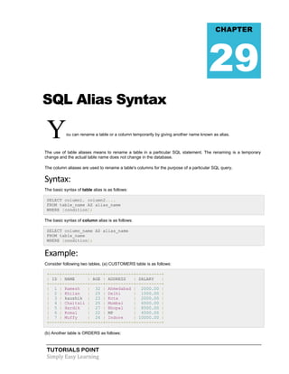 TUTORIALS POINT
Simply Easy Learning
SQL Alias Syntax
You can rename a table or a column temporarily by giving another name known as alias.
The use of table aliases means to rename a table in a particular SQL statement. The renaming is a temporary
change and the actual table name does not change in the database.
The column aliases are used to rename a table's columns for the purpose of a particular SQL query.
Syntax:
The basic syntax of table alias is as follows:
SELECT column1, column2....
FROM table_name AS alias_name
WHERE [condition];
The basic syntax of column alias is as follows:
SELECT column_name AS alias_name
FROM table_name
WHERE [condition];
Example:
Consider following two tables, (a) CUSTOMERS table is as follows:
+----+----------+-----+-----------+----------+
| ID | NAME | AGE | ADDRESS | SALARY |
+----+----------+-----+-----------+----------+
| 1 | Ramesh | 32 | Ahmedabad | 2000.00 |
| 2 | Khilan | 25 | Delhi | 1500.00 |
| 3 | kaushik | 23 | Kota | 2000.00 |
| 4 | Chaitali | 25 | Mumbai | 6500.00 |
| 5 | Hardik | 27 | Bhopal | 8500.00 |
| 6 | Komal | 22 | MP | 4500.00 |
| 7 | Muffy | 24 | Indore | 10000.00 |
+----+----------+-----+-----------+----------+
(b) Another table is ORDERS as follows:
CHAPTER
29
 