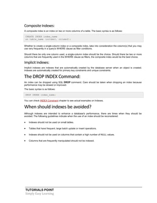 TUTORIALS POINT
Simply Easy Learning
Composite Indexes:
A composite index is an index on two or more columns of a table. The basic syntax is as follows:
CREATE INDEX index_name
on table_name (column1, column2);
Whether to create a single-column index or a composite index, take into consideration the column(s) that you may
use very frequently in a query's WHERE clause as filter conditions.
Should there be only one column used, a single-column index should be the choice. Should there be two or more
columns that are frequently used in the WHERE clause as filters, the composite index would be the best choice.
Implicit Indexes:
Implicit indexes are indexes that are automatically created by the database server when an object is created.
Indexes are automatically created for primary key constraints and unique constraints.
The DROP INDEX Command:
An index can be dropped using SQL DROP command. Care should be taken when dropping an index because
performance may be slowed or improved.
The basic syntax is as follows:
DROP INDEX index_name;
You can check INDEX Constraint chapter to see actual examples on Indexes.
When should indexes be avoided?
Although indexes are intended to enhance a database's performance, there are times when they should be
avoided. The following guidelines indicate when the use of an index should be reconsidered:
 Indexes should not be used on small tables.
 Tables that have frequent, large batch update or insert operations.
 Indexes should not be used on columns that contain a high number of NULL values.
 Columns that are frequently manipulated should not be indexed.
 