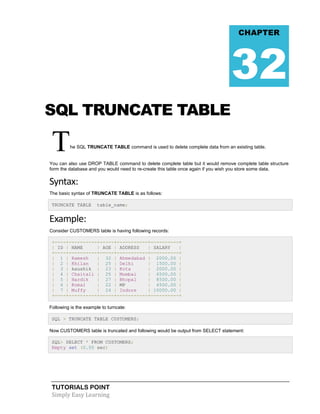 TUTORIALS POINT
Simply Easy Learning
SQL TRUNCATE TABLE
The SQL TRUNCATE TABLE command is used to delete complete data from an existing table.
You can also use DROP TABLE command to delete complete table but it would remove complete table structure
form the database and you would need to re-create this table once again if you wish you store some data.
Syntax:
The basic syntax of TRUNCATE TABLE is as follows:
TRUNCATE TABLE table_name;
Example:
Consider CUSTOMERS table is having following records:
+----+----------+-----+-----------+----------+
| ID | NAME | AGE | ADDRESS | SALARY |
+----+----------+-----+-----------+----------+
| 1 | Ramesh | 32 | Ahmedabad | 2000.00 |
| 2 | Khilan | 25 | Delhi | 1500.00 |
| 3 | kaushik | 23 | Kota | 2000.00 |
| 4 | Chaitali | 25 | Mumbai | 6500.00 |
| 5 | Hardik | 27 | Bhopal | 8500.00 |
| 6 | Komal | 22 | MP | 4500.00 |
| 7 | Muffy | 24 | Indore | 10000.00 |
+----+----------+-----+-----------+----------+
Following is the example to turncate:
SQL > TRUNCATE TABLE CUSTOMERS;
Now CUSTOMERS table is truncated and following would be output from SELECT statement:
SQL> SELECT * FROM CUSTOMERS;
Empty set (0.00 sec)
CHAPTER
32
 