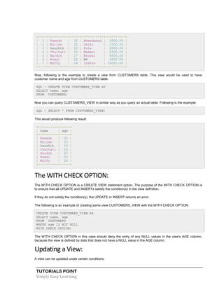 TUTORIALS POINT
Simply Easy Learning
+----+----------+-----+-----------+----------+
| 1 | Ramesh | 32 | Ahmedabad | 2000.00 |
| 2 | Khilan | 25 | Delhi | 1500.00 |
| 3 | kaushik | 23 | Kota | 2000.00 |
| 4 | Chaitali | 25 | Mumbai | 6500.00 |
| 5 | Hardik | 27 | Bhopal | 8500.00 |
| 6 | Komal | 22 | MP | 4500.00 |
| 7 | Muffy | 24 | Indore | 10000.00 |
+----+----------+-----+-----------+----------+
Now, following is the example to create a view from CUSTOMERS table. This view would be used to have
customer name and age from CUSTOMERS table:
SQL > CREATE VIEW CUSTOMERS_VIEW AS
SELECT name, age
FROM CUSTOMERS;
Now you can query CUSTOMERS_VIEW in similar way as you query an actual table. Following is the example:
SQL > SELECT * FROM CUSTOMERS_VIEW;
This would produce following result:
+----------+-----+
| name | age |
+----------+-----+
| Ramesh | 32 |
| Khilan | 25 |
| kaushik | 23 |
| Chaitali | 25 |
| Hardik | 27 |
| Komal | 22 |
| Muffy | 24 |
+----------+-----+
The WITH CHECK OPTION:
The WITH CHECK OPTION is a CREATE VIEW statement option. The purpose of the WITH CHECK OPTION is
to ensure that all UPDATE and INSERTs satisfy the condition(s) in the view definition.
If they do not satisfy the condition(s), the UPDATE or INSERT returns an error.
The following is an example of creating same view CUSTOMERS_VIEW with the WITH CHECK OPTION:
CREATE VIEW CUSTOMERS_VIEW AS
SELECT name, age
FROM CUSTOMERS
WHERE age IS NOT NULL
WITH CHECK OPTION;
The WITH CHECK OPTION in this case should deny the entry of any NULL values in the view's AGE column,
because the view is defined by data that does not have a NULL value in the AGE column.
Updating a View:
A view can be updated under certain conditions:
 