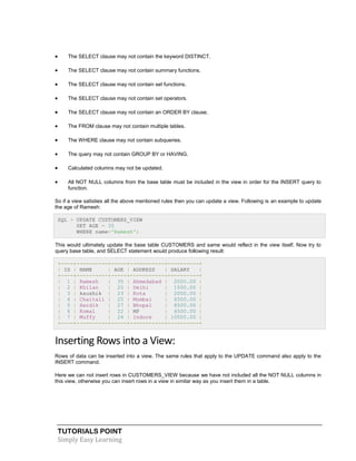 TUTORIALS POINT
Simply Easy Learning
 The SELECT clause may not contain the keyword DISTINCT.
 The SELECT clause may not contain summary functions.
 The SELECT clause may not contain set functions.
 The SELECT clause may not contain set operators.
 The SELECT clause may not contain an ORDER BY clause.
 The FROM clause may not contain multiple tables.
 The WHERE clause may not contain subqueries.
 The query may not contain GROUP BY or HAVING.
 Calculated columns may not be updated.
 All NOT NULL columns from the base table must be included in the view in order for the INSERT query to
function.
So if a view satisties all the above mentioned rules then you can update a view. Following is an example to update
the age of Ramesh:
SQL > UPDATE CUSTOMERS_VIEW
SET AGE = 35
WHERE name='Ramesh';
This would ultimately update the base table CUSTOMERS and same would reflect in the view itself. Now try to
query base table, and SELECT statement would produce following result:
+----+----------+-----+-----------+----------+
| ID | NAME | AGE | ADDRESS | SALARY |
+----+----------+-----+-----------+----------+
| 1 | Ramesh | 35 | Ahmedabad | 2000.00 |
| 2 | Khilan | 25 | Delhi | 1500.00 |
| 3 | kaushik | 23 | Kota | 2000.00 |
| 4 | Chaitali | 25 | Mumbai | 6500.00 |
| 5 | Hardik | 27 | Bhopal | 8500.00 |
| 6 | Komal | 22 | MP | 4500.00 |
| 7 | Muffy | 24 | Indore | 10000.00 |
+----+----------+-----+-----------+----------+
Inserting Rows into a View:
Rows of data can be inserted into a view. The same rules that apply to the UPDATE command also apply to the
INSERT command.
Here we can not insert rows in CUSTOMERS_VIEW because we have not included all the NOT NULL columns in
this view, otherwise you can insert rows in a view in similar way as you insert them in a table.
 