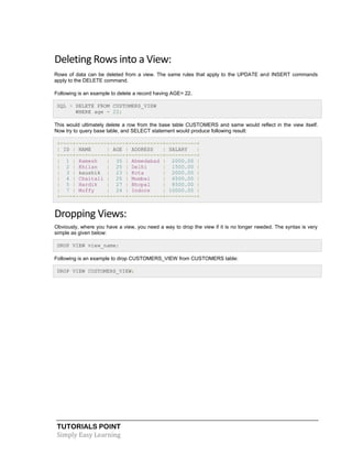 TUTORIALS POINT
Simply Easy Learning
Deleting Rows into a View:
Rows of data can be deleted from a view. The same rules that apply to the UPDATE and INSERT commands
apply to the DELETE command.
Following is an example to delete a record having AGE= 22.
SQL > DELETE FROM CUSTOMERS_VIEW
WHERE age = 22;
This would ultimately delete a row from the base table CUSTOMERS and same would reflect in the view itself.
Now try to query base table, and SELECT statement would produce following result:
+----+----------+-----+-----------+----------+
| ID | NAME | AGE | ADDRESS | SALARY |
+----+----------+-----+-----------+----------+
| 1 | Ramesh | 35 | Ahmedabad | 2000.00 |
| 2 | Khilan | 25 | Delhi | 1500.00 |
| 3 | kaushik | 23 | Kota | 2000.00 |
| 4 | Chaitali | 25 | Mumbai | 6500.00 |
| 5 | Hardik | 27 | Bhopal | 8500.00 |
| 7 | Muffy | 24 | Indore | 10000.00 |
+----+----------+-----+-----------+----------+
Dropping Views:
Obviously, where you have a view, you need a way to drop the view if it is no longer needed. The syntax is very
simple as given below:
DROP VIEW view_name;
Following is an example to drop CUSTOMERS_VIEW from CUSTOMERS table:
DROP VIEW CUSTOMERS_VIEW;
 