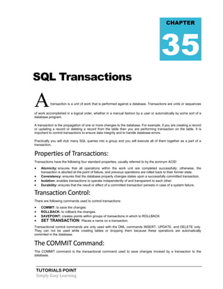 TUTORIALS POINT
Simply Easy Learning
SQL Transactions
Atransaction is a unit of work that is performed against a database. Transactions are units or sequences
of work accomplished in a logical order, whether in a manual fashion by a user or automatically by some sort of a
database program.
A transaction is the propagation of one or more changes to the database. For example, if you are creating a record
or updating a record or deleting a record from the table then you are performing transaction on the table. It is
important to control transactions to ensure data integrity and to handle database errors.
Practically you will club many SQL queries into a group and you will execute all of them together as a part of a
transaction.
Properties of Transactions:
Transactions have the following four standard properties, usually referred to by the acronym ACID:
 Atomicity: ensures that all operations within the work unit are completed successfully; otherwise, the
transaction is aborted at the point of failure, and previous operations are rolled back to their former state.
 Consistency: ensures that the database properly changes states upon a successfully committed transaction.
 Isolation: enables transactions to operate independently of and transparent to each other.
 Durability: ensures that the result or effect of a committed transaction persists in case of a system failure.
Transaction Control:
There are following commands used to control transactions:
 COMMIT: to save the changes.
 ROLLBACK: to rollback the changes.
 SAVEPOINT: creates points within groups of transactions in which to ROLLBACK
 SET TRANSACTION: Places a name on a transaction.
Transactional control commands are only used with the DML commands INSERT, UPDATE, and DELETE only.
They can not be used while creating tables or dropping them because these operations are automatically
commited in the database.
The COMMIT Command:
The COMMIT command is the transactional command used to save changes invoked by a transaction to the
database.
CHAPTER
35
 