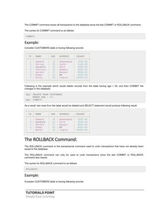 TUTORIALS POINT
Simply Easy Learning
The COMMIT command saves all transactions to the database since the last COMMIT or ROLLBACK command.
The syntax for COMMIT command is as follows:
COMMIT;
Example:
Consider CUSTOMERS table is having following records:
+----+----------+-----+-----------+----------+
| ID | NAME | AGE | ADDRESS | SALARY |
+----+----------+-----+-----------+----------+
| 1 | Ramesh | 32 | Ahmedabad | 2000.00 |
| 2 | Khilan | 25 | Delhi | 1500.00 |
| 3 | kaushik | 23 | Kota | 2000.00 |
| 4 | Chaitali | 25 | Mumbai | 6500.00 |
| 5 | Hardik | 27 | Bhopal | 8500.00 |
| 6 | Komal | 22 | MP | 4500.00 |
| 7 | Muffy | 24 | Indore | 10000.00 |
+----+----------+-----+-----------+----------+
Following is the example which would delete records from the table having age = 25, and then COMMIT the
changes in the database.
SQL> DELETE FROM CUSTOMERS
WHERE AGE = 25;
SQL> COMMIT;
As a result, two rows from the table would be deleted and SELECT statement would produce following result:
+----+----------+-----+-----------+----------+
| ID | NAME | AGE | ADDRESS | SALARY |
+----+----------+-----+-----------+----------+
| 1 | Ramesh | 32 | Ahmedabad | 2000.00 |
| 3 | kaushik | 23 | Kota | 2000.00 |
| 5 | Hardik | 27 | Bhopal | 8500.00 |
| 6 | Komal | 22 | MP | 4500.00 |
| 7 | Muffy | 24 | Indore | 10000.00 |
+----+----------+-----+-----------+----------+
The ROLLBACK Command:
The ROLLBACK command is the transactional command used to undo transactions that have not already been
saved to the database.
The ROLLBACK command can only be used to undo transactions since the last COMMIT or ROLLBACK
command was issued.
The syntax for ROLLBACK command is as follows:
ROLLBACK;
Example:
Consider CUSTOMERS table is having following records:
 