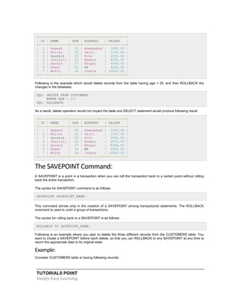 TUTORIALS POINT
Simply Easy Learning
+----+----------+-----+-----------+----------+
| ID | NAME | AGE | ADDRESS | SALARY |
+----+----------+-----+-----------+----------+
| 1 | Ramesh | 32 | Ahmedabad | 2000.00 |
| 2 | Khilan | 25 | Delhi | 1500.00 |
| 3 | kaushik | 23 | Kota | 2000.00 |
| 4 | Chaitali | 25 | Mumbai | 6500.00 |
| 5 | Hardik | 27 | Bhopal | 8500.00 |
| 6 | Komal | 22 | MP | 4500.00 |
| 7 | Muffy | 24 | Indore | 10000.00 |
+----+----------+-----+-----------+----------+
Following is the example which would delete records from the table having age = 25, and then ROLLBACK the
changes in the database.
SQL> DELETE FROM CUSTOMERS
WHERE AGE = 25;
SQL> ROLLBACK;
As a result, delete operation would not impact the table and SELECT statement would produce following result:
+----+----------+-----+-----------+----------+
| ID | NAME | AGE | ADDRESS | SALARY |
+----+----------+-----+-----------+----------+
| 1 | Ramesh | 32 | Ahmedabad | 2000.00 |
| 2 | Khilan | 25 | Delhi | 1500.00 |
| 3 | kaushik | 23 | Kota | 2000.00 |
| 4 | Chaitali | 25 | Mumbai | 6500.00 |
| 5 | Hardik | 27 | Bhopal | 8500.00 |
| 6 | Komal | 22 | MP | 4500.00 |
| 7 | Muffy | 24 | Indore | 10000.00 |
+----+----------+-----+-----------+----------+
The SAVEPOINT Command:
A SAVEPOINT is a point in a transaction when you can roll the transaction back to a certain point without rolling
back the entire transaction.
The syntax for SAVEPOINT command is as follows:
SAVEPOINT SAVEPOINT_NAME;
This command serves only in the creation of a SAVEPOINT among transactional statements. The ROLLBACK
command is used to undo a group of transactions.
The syntax for rolling back to a SAVEPOINT is as follows:
ROLLBACK TO SAVEPOINT_NAME;
Following is an example where you plan to delete the three different records from the CUSTOMERS table. You
want to create a SAVEPOINT before each delete, so that you can ROLLBACK to any SAVEPOINT at any time to
return the appropriate data to its original state:
Example:
Consider CUSTOMERS table is having following records:
 