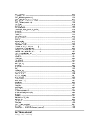TUTORIALS POINT
Simply Easy Learning
ATAN2(Y,X) ...........................................................................................177
BIT_AND(expression) ............................................................................177
BIT_COUNT(numeric_value) .................................................................177
BIT_OR(expression)...............................................................................177
CEIL(X) ..................................................................................................178
CEILING(X)............................................................................................178
CONV(N,from_base,to_base) ................................................................178
COS(X)...................................................................................................178
COT(X)...................................................................................................179
DEGREES(X).........................................................................................179
EXP(X) ...................................................................................................179
FLOOR(X)..............................................................................................179
FORMAT(X,D)........................................................................................180
GREATEST(n1,n2,n3,..........).................................................................180
INTERVAL(N,N1,N2,N3,..........) .............................................................180
INTERVAL(N,N1,N2,N3,..........) .............................................................180
LEAST(N1,N2,N3,N4,......) .....................................................................181
LOG(X)...................................................................................................181
LOG(B,X) ...............................................................................................181
LOG10(X)...............................................................................................181
MOD(N,M)..............................................................................................181
OCT(N)...................................................................................................182
PI() .........................................................................................................182
POW(X,Y) ..............................................................................................182
POWER(X,Y) .........................................................................................182
RADIANS(X) ..........................................................................................182
ROUND(X) .............................................................................................183
ROUND(X,D)..........................................................................................183
SIGN(X)..................................................................................................183
SIN(X) ....................................................................................................183
SQRT(X) ................................................................................................184
STD(expression) ....................................................................................184
STDDEV(expression).............................................................................184
TAN(X) ...................................................................................................184
TRUNCATE(X,D) ...................................................................................184
ASCII(str) ...............................................................................................186
BIN(N) ....................................................................................................187
BIT_LENGTH(str)...................................................................................187
CHAR(N,... [USING charset_name]) ......................................................187
 